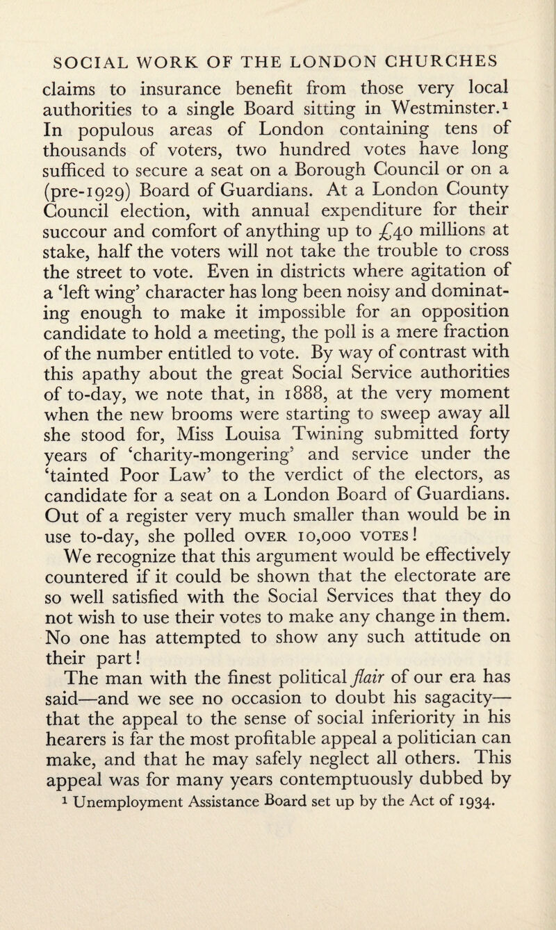 claims to insurance benefit from those very local authorities to a single Board sitting in Westminster.1 In populous areas of London containing tens of thousands of voters, two hundred votes have long sufficed to secure a seat on a Borough Council or on a (pre-1929) Board of Guardians. At a London County Council election, with annual expenditure for their succour and comfort of anything up to £40 millions at stake, half the voters will not take the trouble to cross the street to vote. Even in districts where agitation of a deft wing’ character has long been noisy and dominat¬ ing enough to make it impossible for an opposition candidate to hold a meeting, the poll is a mere fraction of the number entitled to vote. By way of contrast with this apathy about the great Social Service authorities of to-day, we note that, in 1888, at the very moment when the new brooms were starting to sweep away all she stood for, Miss Louisa Twining submitted forty years of ‘charity-mongering5 and service under the ‘tainted Poor Law5 to the verdict of the electors, as candidate for a seat on a London Board of Guardians. Out of a register very much smaller than would be in use to-day, she polled over 10,000 votes! We recognize that this argument would be effectively countered if it could be shown that the electorate are so well satisfied with the Social Services that they do not wish to use their votes to make any change in them. No one has attempted to show any such attitude on their part! The man with the finest political flair of our era has said—and we see no occasion to doubt his sagacity— that the appeal to the sense of social inferiority in his hearers is far the most profitable appeal a politician can make, and that he may safely neglect all others. This appeal was for many years contemptuously dubbed by 1 Unemployment Assistance Board set up by the Act of 1934.