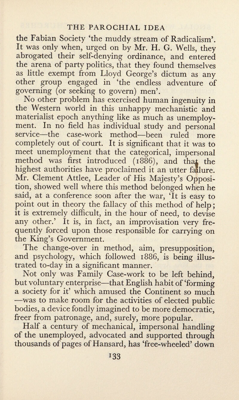 the Fabian Society ‘the muddy stream of Radicalism’, It was only when, urged on by Mr. H. G. Wells, they abrogated their self-denying ordinance, and entered the arena of party politics, that they found themselves as little exempt from Lloyd George’s dictum as any other group engaged in The endless adventure of governing (or seeking to govern) men’. No other problem has exercised human ingenuity in the Western world in this unhappy mechanistic and materialist epoch anything like as much as unemploy¬ ment. In no field has individual study and personal service—the case-work method—been ruled more completely out of court. It is significant that it was to meet unemployment that the categorical, impersonal method was first introduced (1886), and thal the highest authorities have proclaimed it an utter failure. Mr. Clement Attlee, Leader of His Majesty’s Opposi¬ tion, showed well where this method belonged when he said, at a conference soon after the war, ‘It is easy to point out in theory the fallacy of this method of help; it is extremely difficult, in the hour of need, to devise any other.’ It is, in fact, an improvisation very fre¬ quently forced upon those responsible for carrying on the King’s Government. The change-over in method, aim, presupposition, and psychology, which followed 1886, is being illus¬ trated to-day in a significant manner. Not only was Family Case-work to be left behind, but voluntary enterprise—that English habit of ‘forming a society for it’ which amused the Continent so much —was to make room for the activities of elected public bodies, a device fondly imagined to be more democratic, freer from patronage, and, surely, more popular. Half a century of mechanical, impersonal handling of the unemployed, advocated and supported through thousands of pages of Hansard, has Tree-wheeled’ down