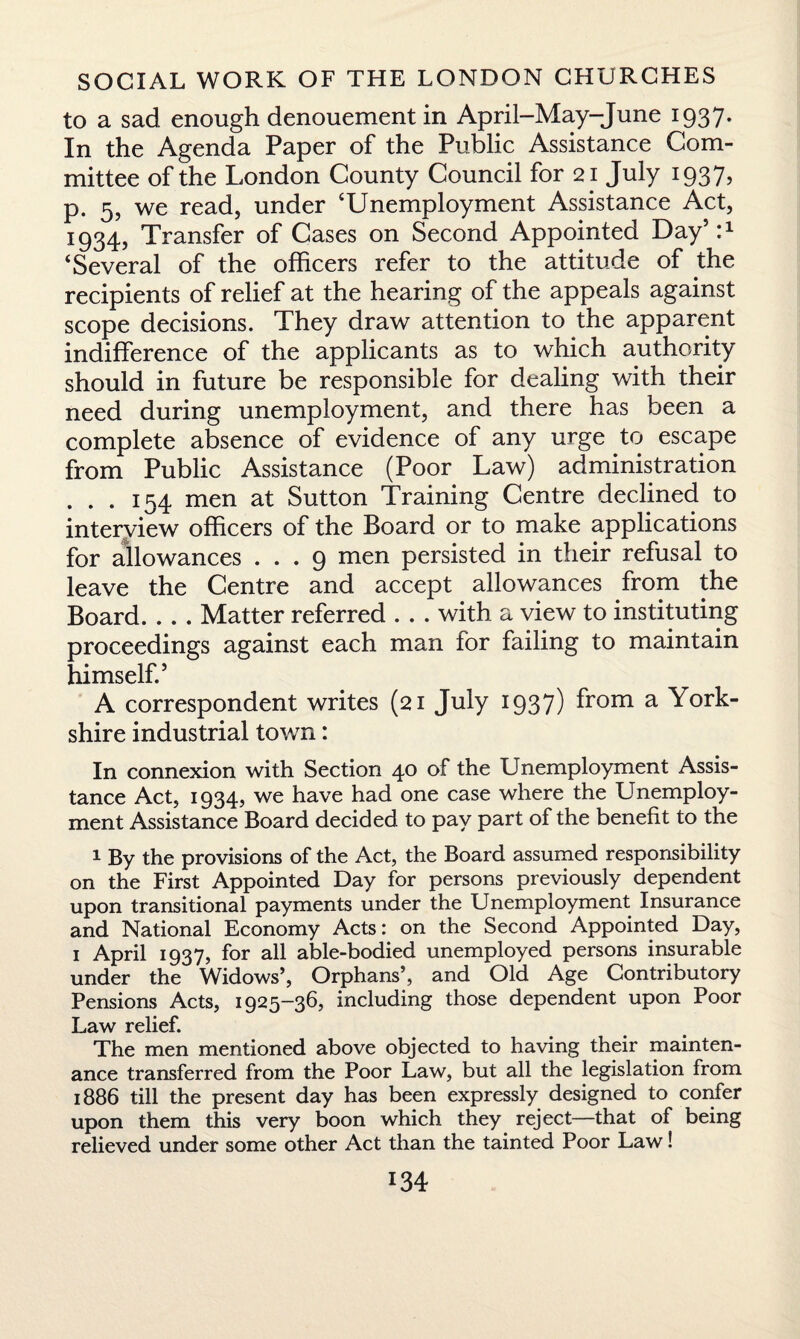 to a sad enough denouement in April-May-June 1937. In the Agenda Paper of the Public Assistance Com¬ mittee of the London County Council for 21 July 1937, p. 5, we read, under ‘Unemployment Assistance Act, 1934, Transfer of Cases on Second Appointed Day511 ‘Several of the officers refer to the attitude of the recipients of relief at the hearing of the appeals against scope decisions. They draw attention to the apparent indifference of the applicants as to which authority should in future be responsible for dealing with their need during unemployment, and there has been a complete absence of evidence of any urge to escape from Public Assistance (Poor Law) administration . . . 154 men at Sutton Training Centre declined to interview officers of the Board or to make applications for allowances ... 9 men persisted in their refusal to leave the Centre and accept allowances from the Board_Matter referred . . . with a view to instituting proceedings against each man for failing to maintain himself.5 A correspondent writes (21 July 1937) from a York¬ shire industrial town: In connexion with Section 40 of the Unemployment Assis¬ tance Act, 1934, we have had one case where the Unemploy¬ ment Assistance Board decided to pay part of the benefit to the 1 By the provisions of the Act, the Board assumed responsibility on the First Appointed Day for persons previously dependent upon transitional payments under the Unemployment Insurance and National Economy Acts: on the Second Appointed Day, 1 April 1937, for all able-bodied unemployed persons insurable under the Widows’, Orphans’, and Old Age Contributory Pensions Acts, 1925-36, including those dependent upon Poor Law relief. The men mentioned above objected to having their mainten¬ ance transferred from the Poor Law, but all the legislation from 1886 till the present day has been expressly designed to confer upon them this very boon which they reject—that of being relieved under some other Act than the tainted Poor Law!