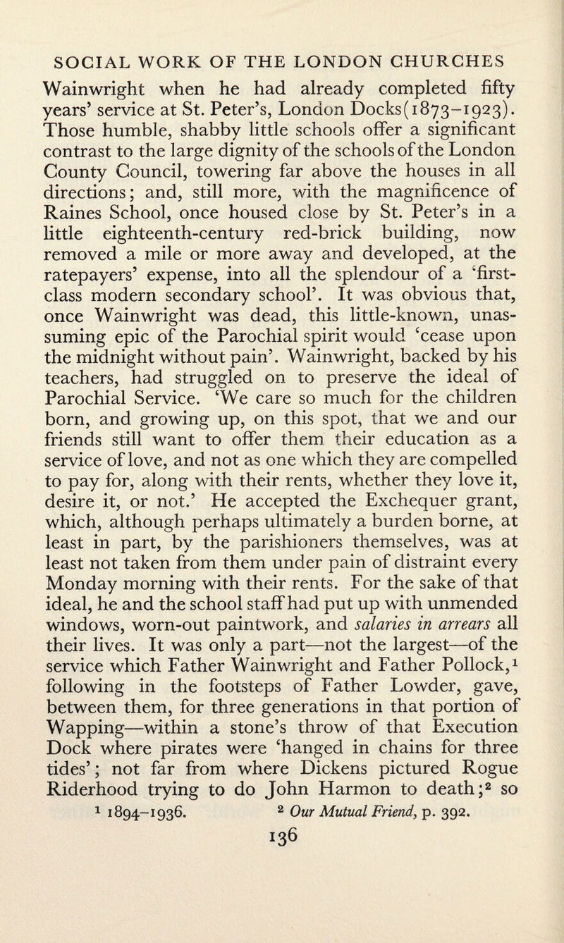 Wainwright when he had already completed fifty years’ service at St. Peter’s, London Docks(i873-i923). Those humble, shabby little schools offer a significant contrast to the large dignity of the schools of the London County Council, towering far above the houses in all directions; and, still more, with the magnificence of Raines School, once housed close by St. Peter’s in a little eighteenth-century red-brick building, now removed a mile or more away and developed, at the ratepayers’ expense, into all the splendour of a 'first- class modern secondary school’. It was obvious that, once Wainwright was dead, this little-known, unas¬ suming epic of the Parochial spirit would ‘cease upon the midnight without pain’. Wainwright, backed by his teachers, had struggled on to preserve the ideal of Parochial Service. ‘We care so much for the children born, and growing up, on this spot, that we and our friends still want to offer them their education as a service of love, and not as one which they are compelled to pay for, along with their rents, whether they love it, desire it, or not.’ He accepted the Exchequer grant, which, although perhaps ultimately a burden borne, at least in part, by the parishioners themselves, was at least not taken from them under pain of distraint every Monday morning with their rents. For the sake of that ideal, he and the school staff had put up with unmended windows, worn-out paintwork, and salaries in arrears all their lives. It was only a part—not the largest—of the service which Father Wainwright and Father Pollock,1 following in the footsteps of Father Lowder, gave, between them, for three generations in that portion of Wapping—within a stone’s throw of that Execution Dock where pirates were ‘hanged in chains for three tides’; not far from where Dickens pictured Rogue Riderhood trying to do John Harmon to death;2 so 1 1894-1936. 2 Our Mutual Friend, p. 392.