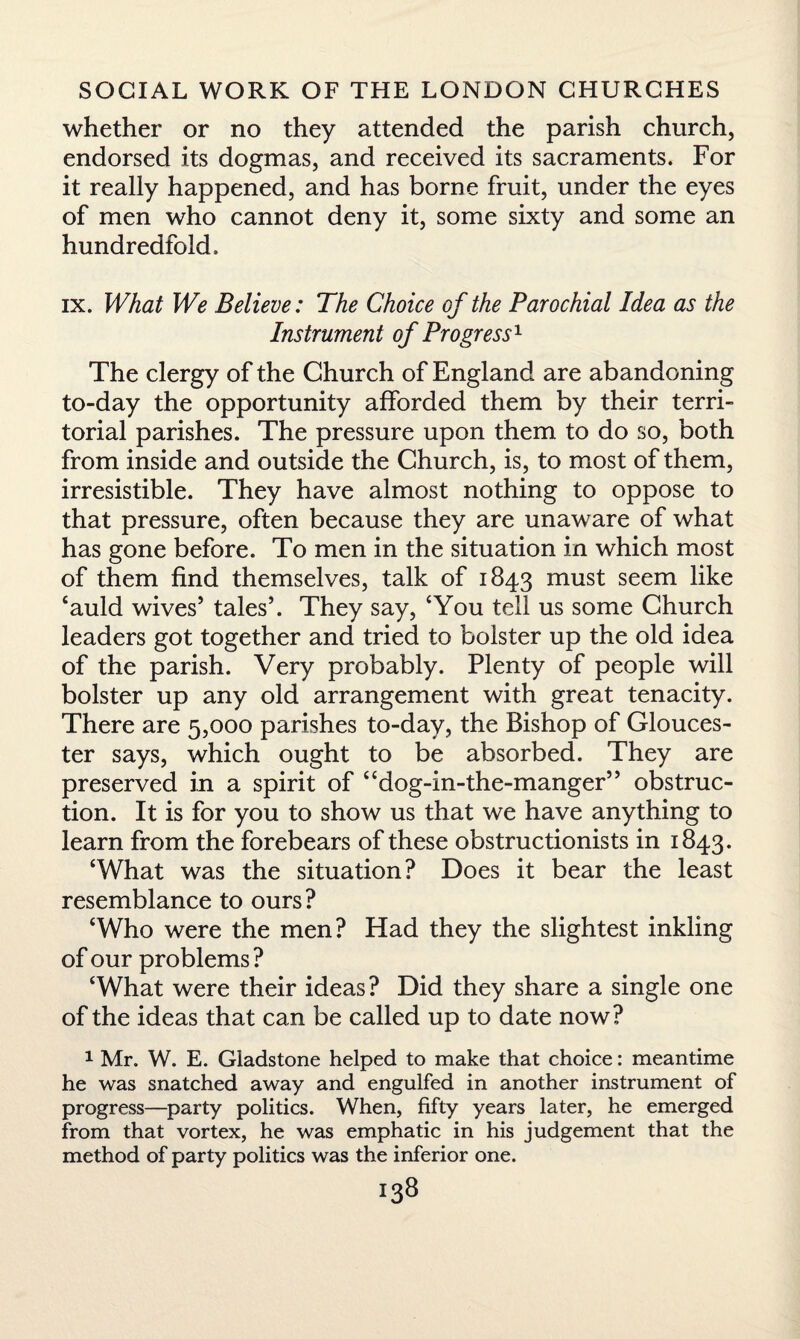 whether or no they attended the parish church, endorsed its dogmas, and received its sacraments. For it really happened, and has borne fruit, under the eyes of men who cannot deny it, some sixty and some an hundredfold, ix. What We Believe: The Choice of the Parochial Idea as the Instrument of Progress1 The clergy of the Church of England are abandoning to-day the opportunity afforded them by their terri¬ torial parishes. The pressure upon them to do so, both from inside and outside the Church, is, to most of them, irresistible. They have almost nothing to oppose to that pressure, often because they are unaware of what has gone before. To men in the situation in which most of them find themselves, talk of 1843 must seem like ‘auld wives5 tales5. They say, ‘You tell us some Church leaders got together and tried to bolster up the old idea of the parish. Very probably. Plenty of people will bolster up any old arrangement with great tenacity. There are 5,000 parishes to-day, the Bishop of Glouces¬ ter says, which ought to be absorbed. They are preserved in a spirit of “dog-in-the-manger55 obstruc¬ tion. It is for you to show us that we have anything to learn from the forebears of these obstructionists in 1843. ‘What was the situation? Does it bear the least resemblance to ours? ‘Who were the men? Had they the slightest inkling of our problems ? ‘What were their ideas? Did they share a single one of the ideas that can be called up to date now? 1 Mr. W. E. Gladstone helped to make that choice: meantime he was snatched away and engulfed in another instrument of progress—party politics. When, fifty years later, he emerged from that vortex, he was emphatic in his judgement that the method of party politics was the inferior one.