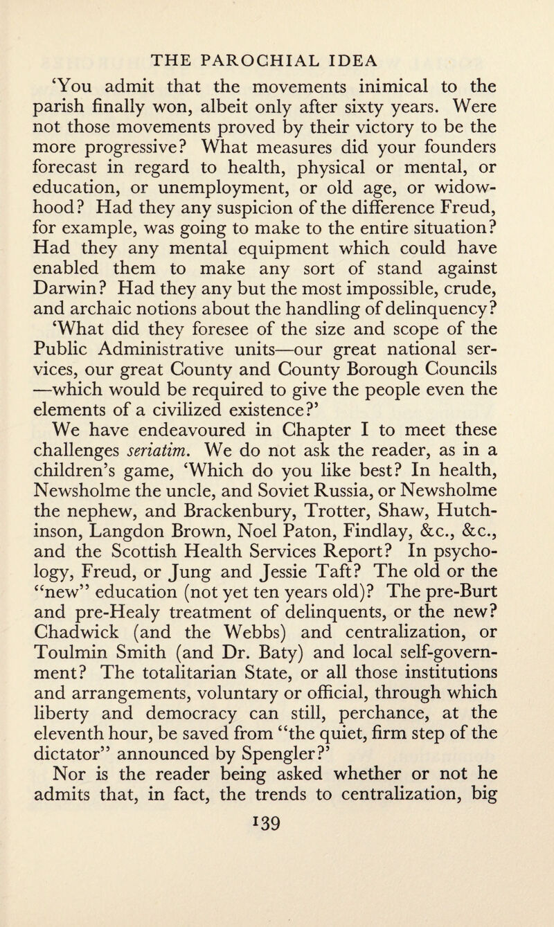 ‘You admit that the movements inimical to the parish finally won, albeit only after sixty years. Were not those movements proved by their victory to be the more progressive? What measures did your founders forecast in regard to health, physical or mental, or education, or unemployment, or old age, or widow¬ hood? Had they any suspicion of the difference Freud, for example, was going to make to the entire situation? Had they any mental equipment which could have enabled them to make any sort of stand against Darwin? Had they any but the most impossible, crude, and archaic notions about the handling of delinquency? ‘What did they foresee of the size and scope of the Public Administrative units—our great national ser¬ vices, our great County and County Borough Councils —which would be required to give the people even the elements of a civilized existence?5 We have endeavoured in Chapter I to meet these challenges seriatim. We do not ask the reader, as in a children’s game, ‘Which do you like best? In health, Newsholme the uncle, and Soviet Russia, or Newsholme the nephew, and Brackenbury, Trotter, Shaw, Hutch¬ inson, Langdon Brown, Noel Paton, Findlay, &c., &c., and the Scottish Health Services Report? In psycho¬ logy, Freud, or Jung and Jessie Taft? The old or the “new” education (not yet ten years old)? The pre-Burt and pre-Healy treatment of delinquents, or the new? Chadwick (and the Webbs) and centralization, or Toulmin Smith (and Dr. Baty) and local self-govern¬ ment? The totalitarian State, or all those institutions and arrangements, voluntary or official, through which liberty and democracy can still, perchance, at the eleventh hour, be saved from “the quiet, firm step of the dictator” announced by Spengler?5 Nor is the reader being asked whether or not he admits that, in fact, the trends to centralization, big