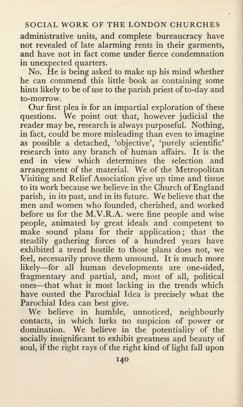 administrative units, and complete bureaucracy have not revealed of late alarming rents in their garments, and have not in fact come under fierce condemnation in unexpected quarters. No. He is being asked to make up his mind whether he can commend this little book as containing some hints likely to be of use to the parish priest of to-day and to-morrow. Our first plea is for an impartial exploration of these questions. We point out that, however judicial the reader may be, research is always purposeful. Nothing, in fact, could be more misleading than even to imagine as possible a detached, ‘objective’, ‘purely scientific’ research into any branch of human affairs. It is the end in view which determines the selection and arrangement of the material. We of the Metropolitan Visiting and Relief Association give up time and tissue to its work because we believe in the Church of England parish, in its past, and in its future. We believe that the men and women who founded, cherished, and worked before us for the M.V.R.A. were fine people and wise people, animated by great ideals and competent to make sound plans for their application; that the steadily gathering forces of a hundred years have exhibited a trend hostile to those plans does not, we feel, necessarily prove them unsound. It is much more likely—for all human developments are one-sided, fragmentary and partial, and, most of all, political ones—that what is most lacking in the trends which have ousted the Parochial Idea is precisely what the Parochial Idea can best give. We believe in humble, unnoticed, neighbourly contacts, in which lurks no suspicion of power or domination. We believe in the potentiality of the socially insignificant to exhibit greatness and beauty of soul, if the right rays of the right kind of light fall upon