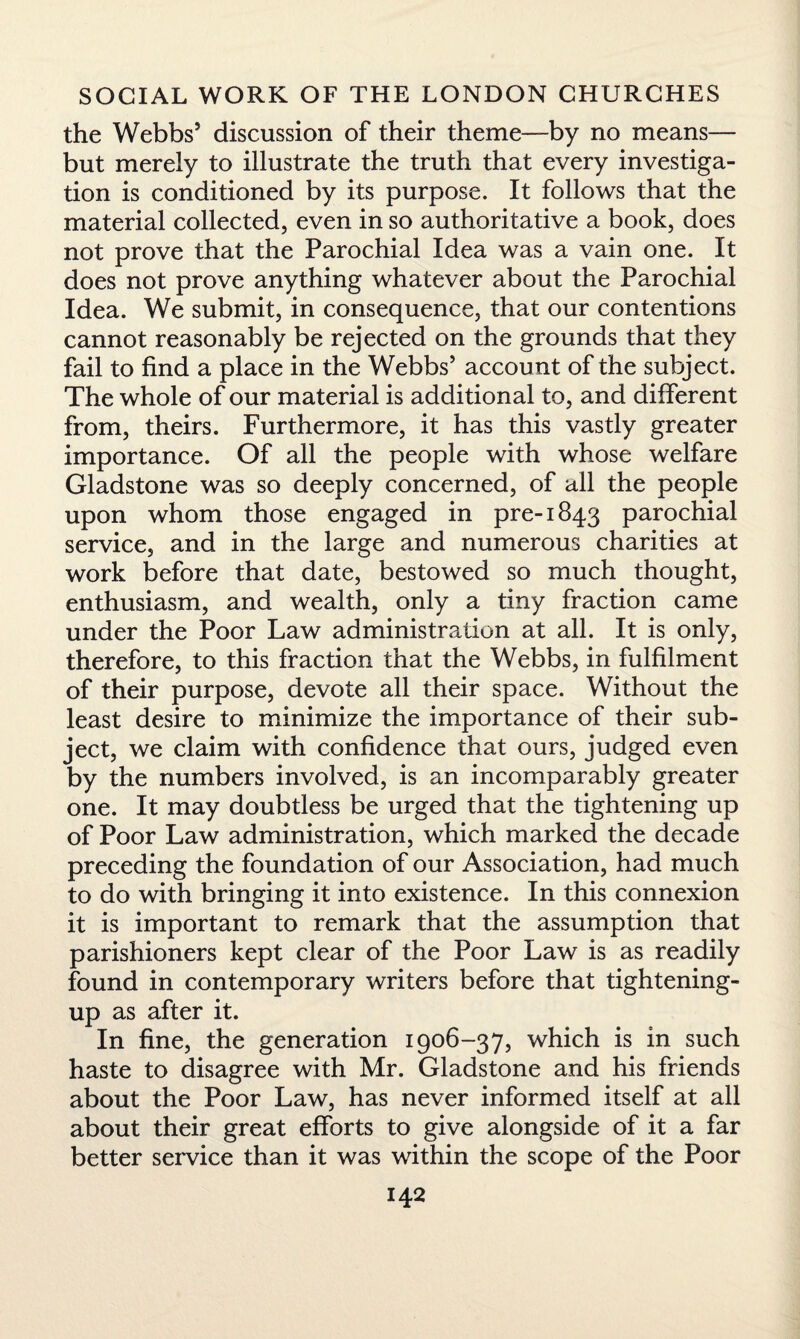 the Webbs5 discussion of their theme—by no means— but merely to illustrate the truth that every investiga¬ tion is conditioned by its purpose. It follows that the material collected, even in so authoritative a book, does not prove that the Parochial Idea was a vain one. It does not prove anything whatever about the Parochial Idea. We submit, in consequence, that our contentions cannot reasonably be rejected on the grounds that they fail to find a place in the Webbs5 account of the subject. The whole of our material is additional to, and different from, theirs. Furthermore, it has this vastly greater importance. Of all the people with whose welfare Gladstone was so deeply concerned, of all the people upon whom those engaged in pre-1843 parochial service, and in the large and numerous charities at work before that date, bestowed so much thought, enthusiasm, and wealth, only a tiny fraction came under the Poor Law administration at all. It is only, therefore, to this fraction that the Webbs, in fulfilment of their purpose, devote all their space. Without the least desire to minimize the importance of their sub¬ ject, we claim with confidence that ours, judged even by the numbers involved, is an incomparably greater one. It may doubtless be urged that the tightening up of Poor Law administration, which marked the decade preceding the foundation of our Association, had much to do with bringing it into existence. In this connexion it is important to remark that the assumption that parishioners kept clear of the Poor Law is as readily found in contemporary writers before that tightening- up as after it. In fine, the generation 1906-37, which is in such haste to disagree with Mr. Gladstone and his friends about the Poor Law, has never informed itself at all about their great efforts to give alongside of it a far better service than it was within the scope of the Poor