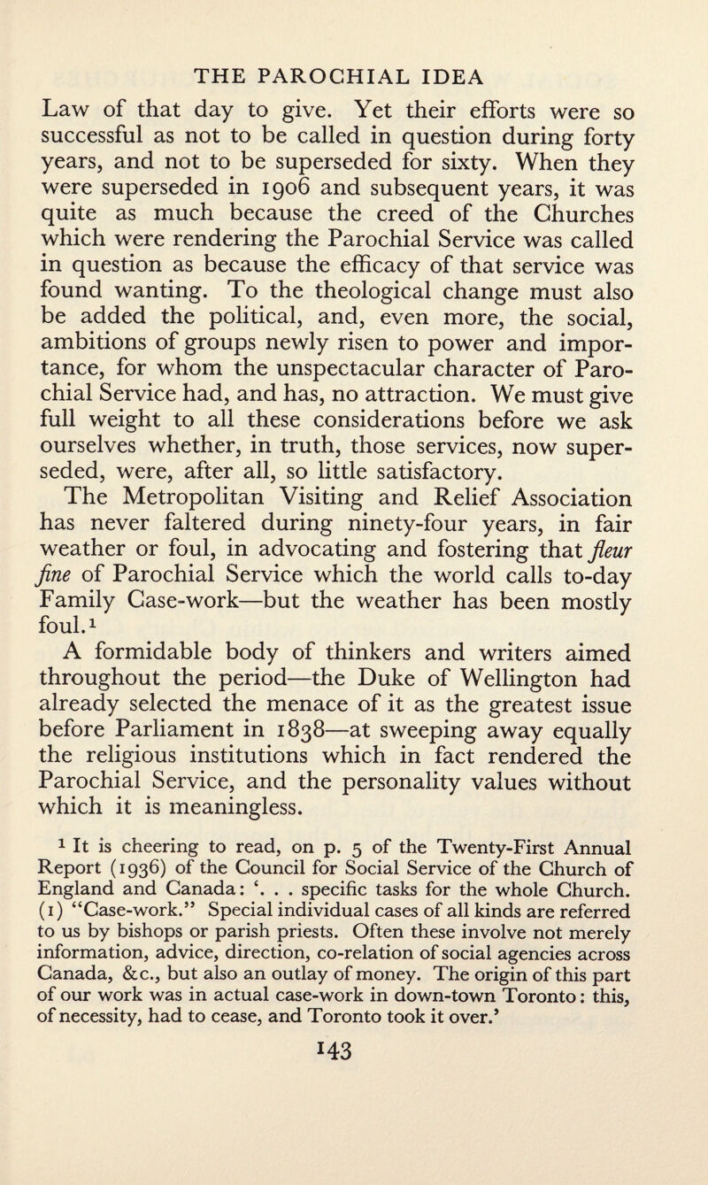 Law of that day to give. Yet their efforts were so successful as not to be called in question during forty years, and not to be superseded for sixty. When they were superseded in 1906 and subsequent years, it was quite as much because the creed of the Churches which were rendering the Parochial Service was called in question as because the efficacy of that service was found wanting. To the theological change must also be added the political, and, even more, the social, ambitions of groups newly risen to power and impor¬ tance, for whom the unspectacular character of Paro¬ chial Service had, and has, no attraction. We must give full weight to all these considerations before we ask ourselves whether, in truth, those services, now super¬ seded, were, after all, so little satisfactory. The Metropolitan Visiting and Relief Association has never faltered during ninety-four years, in fair weather or foul, in advocating and fostering that jieur fine of Parochial Service which the world calls to-day Family Case-work—but the weather has been mostly foul.1 A formidable body of thinkers and writers aimed throughout the period—the Duke of Wellington had already selected the menace of it as the greatest issue before Parliament in 1838—at sweeping away equally the religious institutions which in fact rendered the Parochial Service, and the personality values without which it is meaningless. 1 It is cheering to read, on p. 5 of the Twenty-First Annual Report (1936) of the Council for Social Service of the Church of England and Canada: *. . . specific tasks for the whole Church. (1) “Case-work.” Special individual cases of all kinds are referred to us by bishops or parish priests. Often these involve not merely information, advice, direction, co-relation of social agencies across Canada, &c., but also an outlay of money. The origin of this part of our work was in actual case-work in down-town Toronto: this, of necessity, had to cease, and Toronto took it over.’ MS