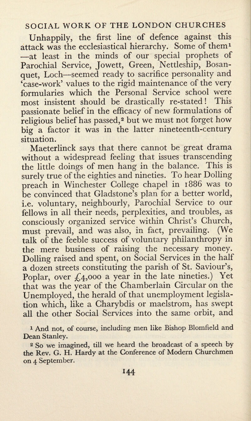 Unhappily, the first line of defence against this attack was the ecclesiastical hierarchy. Some of them1 -—at least in the minds of our special prophets of Parochial Service, Jowett, Green, Nettleship, Bosan- quet, Loch—seemed ready to sacrifice personality and ‘case-work’ values to the rigid maintenance of the very formularies which the Personal Service school were most insistent should be drastically re-stated! This passionate belief in the efficacy of new formulations of religious belief has passed,2 but we must not forget how big a factor it was in the latter nineteenth-century situation. Maeterlinck says that there cannot be great drama without a widespread feeling that issues transcending the little doings of men hang in the balance. This is surely true of the eighties and nineties. To hear Dolling preach in Winchester College chapel in 1886 was to be convinced that Gladstone’s plan for a better world, i.e. voluntary, neighbourly, Parochial Service to our fellows in all their needs, perplexities, and troubles, as consciously organized service within Christ’s Church, must prevail, and was also, in fact, prevailing. (We talk of the feeble success of voluntary philanthropy in the mere business of raising the necessary money. Dolling raised and spent, on Social Services in the half a dozen streets constituting the parish of St. Saviour’s, Poplar, over £4,000 a year in the late nineties.) Yet that was the year of the Chamberlain Circular on the Unemployed, the herald of that unemployment legisla¬ tion which, like a Charybdis or maelstrom, has swept all the other Social Services into the same orbit, and 1 And not, of course, including men like Bishop Blomfield and Dean Stanley. 2 So we imagined, till we heard the broadcast of a speech by the Rev. G. H„ Hardy at the Conference of Modern Churchmen on 4 September.