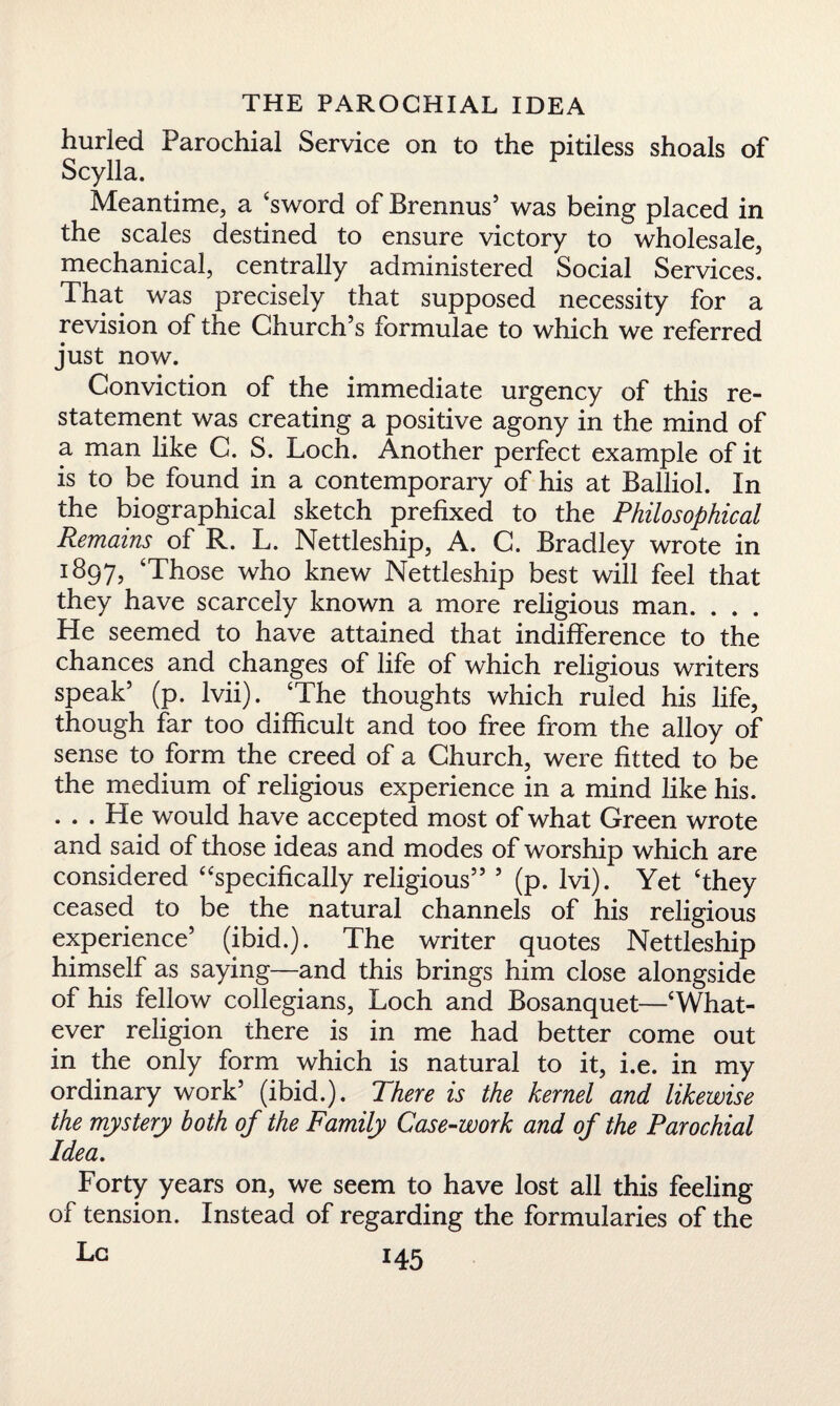 hurled Parochial Service on to the pitiless shoals of Scylla. Meantime, a ‘sword of Brennus’ was being placed in the scales destined to ensure victory to wholesale, mechanical, centrally administered Social Services. That was precisely that supposed necessity for a revision of the Church’s formulae to which we referred just now. Conviction of the immediate urgency of this re¬ statement was creating a positive agony in the mind of a man like C. S. Loch. Another perfect example of it is to be found in a contemporary of his at Balliol. In the biographical sketch prefixed to the Philosophical Remains of R. L. Nettleship, A. C. Bradley wrote in 1897, ‘Those who knew Nettleship best will feel that they have scarcely known a more religious man. . . . He seemed to have attained that indifference to the chances and changes of life of which religious writers speak’ (p. Ivii). ‘The thoughts which ruled his life, though far too difficult and too free from the alloy of sense to form the creed of a Church, were fitted to be the medium of religious experience in a mind like his. . . . He would have accepted most of what Green wrote and said of those ideas and modes of worship which are considered “specifically religious” ’ (p. lvi). Yet ‘they ceased to be the natural channels of his religious experience’ (ibid.). The writer quotes Nettleship himself as saying—and this brings him close alongside of his fellow collegians, Loch and Bosanquet—‘What¬ ever religion there is in me had better come out in the only form which is natural to it, i.e. in my ordinary work’ (ibid.). There is the kernel and likewise the mystery both of the Family Case-work and of the Parochial Idea. Forty years on, we seem to have lost all this feeling of tension. Instead of regarding the formularies of the