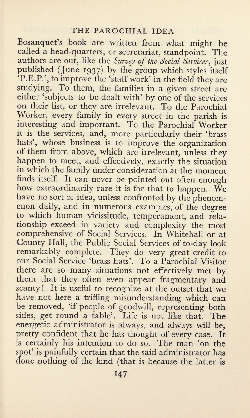 Bosanquet’s book are written from what might be called a head-quarters, or secretariat, standpoint. The authors are out, like the Survey of the Social Services, just published (June 1937) by the group which styles itself ‘P.E.P.’, to improve the ‘staff work’ in the field they are studying. To them, the families in a given street are either ‘subjects to be dealt with’ by one of the services on their list, or they are irrelevant. To the Parochial Worker, every family in every street in the parish is interesting and important. To the Parochial Worker it is the services, and, more particularly their ‘brass hats’, whose business is to improve the organization of them from above, which are irrelevant, unless they happen to meet, and effectively, exactly the situation in which the family under consideration at the moment finds itself. It can never be pointed out often enough how extraordinarily rare it is for that to happen. We have no sort of idea, unless confronted by the phenom¬ enon daily, and in numerous examples, of the degree to which human vicissitude, temperament, and rela¬ tionship exceed in variety and complexity the most comprehensive of Social Services. In Whitehall or at County Hall, the Public Social Services of to-day look remarkably complete. They do very great credit to our Social Service ‘brass hats’. To a Parochial Visitor there are so many situations not effectively met by them that they often even appear fragmentary and scanty! It is useful to recognize at the outset that we have not here a trifling misunderstanding which can be removed, ‘if people of goodwill, representing both sides, get round a table’. Life is not like that. The energetic administrator is always, and always will be, pretty confident that he has thought of every case. It is certainly his intention to do so. The man ‘on the spot’ is painfully certain that the said administrator has done nothing of the kind (that is because the latter is