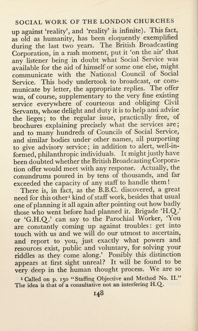 up against ‘reality5, and ‘reality5 is infinite). This fact, as old as humanity, has been eloquently exemplified during the last two years. The British Broadcasting Corporation, in a rash moment, put it ‘on the air5 that any listener being in doubt what Social Service was available for the aid of himself or some one else, might communicate with the National Council of Social Service. This body undertook to broadcast, or com¬ municate by letter, the appropriate replies. The offer was, of course, supplementary to the very fine existing service everywhere of courteous and obliging Civil Servants, whose delight and duty it is to help and advise the lieges; to the regular issue, practically free, of brochures explaining precisely what the services are; and to many hundreds of Councils of Social Service, and similar bodies under other names, all purporting to give advisory service; in addition to alert, well-in¬ formed, philanthropic individuals. It might justly have been doubted whether the British Broadcasting Corpora¬ tion offer would meet with any response. Actually, the conundrums poured in by tens of thousands, and far exceeded the capacity of any staff to handle them! There is, in fact, as the B.B.C. discovered, a great need for this other1 kind of staff work, besides that usual one of planning it all again after pointing out how badly those who went before had planned it. Brigade ‘H.Q/ or ‘G.H.Q/ can say to the Parochial Worker, ‘You are constantly coming up against troubles: get into touch with us and we will do our utmost to ascertain, and report to you, just exactly what powers and resources exist, public and voluntary, for solving your riddles as they come along.5 Possibly this distinction appears at first sight unreal? It will be found to be very deep in the human thought process. We are so 1 Called on p. 150 “Staffing Objective and Method No. II.” The idea is that of a consultative not an interfering H.Q,.