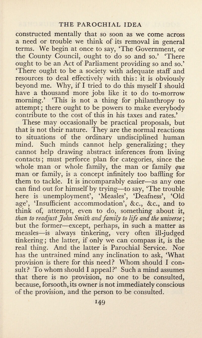 constructed mentally that so soon as we come across a need or trouble we think of its removal in general terms. We begin at once to say, ‘The Government, or the County Council, ought to do so and so.5 ‘There ought to be an Act of Parliament providing so and so.5 ‘There ought to be a society with adequate staff and resources to deal effectively with this: it is obviously beyond me. Why, if I tried to do this myself I should have a thousand more jobs like it to do to-morrow morning.5 ‘This is not a thing for philanthropy to attempt; there ought to be powers to make everybody contribute to the cost of this in his taxes and rates.5 These may occasionally be practical proposals, but that is not their nature. They are the normal reactions to situations of the ordinary undisciplined human mind. Such minds cannot help generalizing; they cannot help drawing abstract inferences from living contacts; must perforce plan for categories, since the whole man or whole family, the man or family qua man or family, is a concept infinitely too baffling for them to tackle. It is incomparably easier—as any one can find out for himself by trying—to say, ‘The trouble here is unemployment5, ‘Measles5, ‘Deafness5, ‘Old age5, ‘Insufficient accommodation5, &c., &c., and to think of, attempt, even to do, something about it, than to readjust John Smith and family to life and the universe; but the former—except, perhaps, in such a matter as measles—is always tinkering, very often ill-judged tinkering; the latter, if only we can compass it, is the real thing. And the latter is Parochial Service. Nor has the untrained mind any inclination to ask, ‘What provision is there for this need? Whom should I con¬ sult? To whom should I appeal?5 Such a mind assumes that there is no provision, no one to be consulted, because, forsooth, its owner is not immediately conscious of the provision, and the person to be consulted.