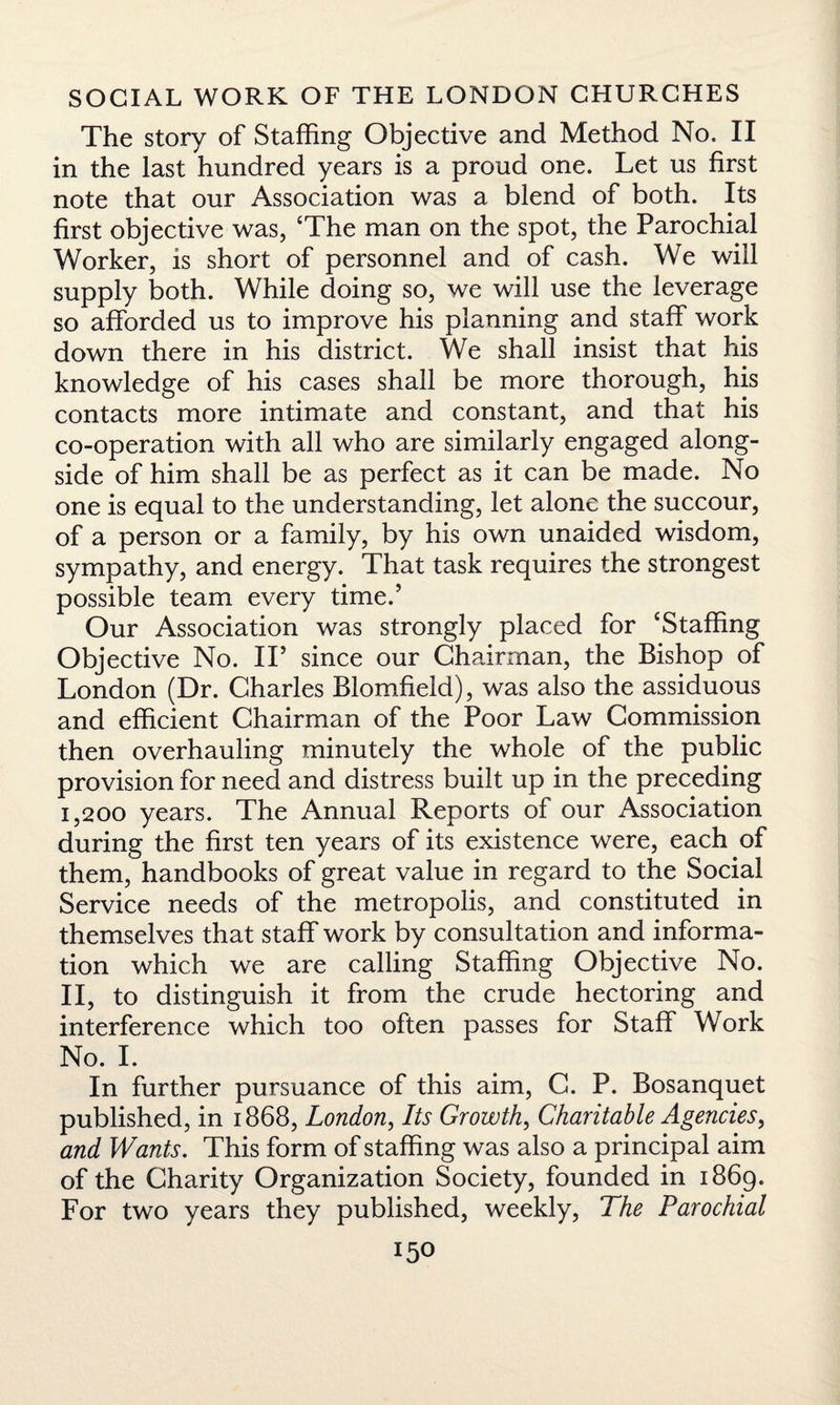 The story of Staffing Objective and Method No. II in the last hundred years is a proud one. Let us first note that our Association was a blend of both. Its first objective was, ‘The man on the spot, the Parochial Worker, is short of personnel and of cash. We will supply both. While doing so, we will use the leverage so afforded us to improve his planning and staff work down there in his district. We shall insist that his knowledge of his cases shall be more thorough, his contacts more intimate and constant, and that his co-operation with all who are similarly engaged along¬ side of him shall be as perfect as it can be made. No one is equal to the understanding, let alone the succour, of a person or a family, by his own unaided wisdom, sympathy, and energy. That task requires the strongest possible team every time.’ Our Association was strongly placed for ‘Staffing Objective No. IF since our Chairman, the Bishop of London (Dr. Charles Blomfield), was also the assiduous and efficient Chairman of the Poor Law Commission then overhauling minutely the whole of the public provision for need and distress built up in the preceding I, 200 years. The Annual Reports of our Association during the first ten years of its existence were, each of them, handbooks of great value in regard to the Social Service needs of the metropolis, and constituted in themselves that staff work by consultation and informa¬ tion which we are calling Staffing Objective No. II, to distinguish it from the crude hectoring and interference which too often passes for Staff Work No. I. In further pursuance of this aim, C. P. Bosanquet published, in 1868, London, Its Growth, Charitable Agencies, and Wants. This form of staffing was also a principal aim of the Charity Organization Society, founded in 1869. For two years they published, weekly, The Parochial