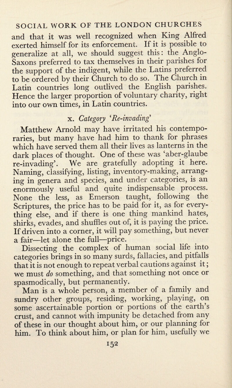 and that it was well recognized when King Alfred exerted himself for its enforcement. If it is possible to generalize at all, we should suggest this: the. Anglo- Saxons preferred to tax themselves in their parishes for the support of the indigent, while the Latins preferred to be ordered by their Church to do so. The Church in Latin countries long outlived the English parishes. Hence the larger proportion of voluntary charity, right into our own times, in Latin countries. x. Category cRe-invading5 Matthew Arnold may have irritated his contempo¬ raries, but many have had him to thank for phrases which have served them all their lives as lanterns in the dark places of thought. One of these was ‘aber-glaube re-invading5. We are gratefully adopting it here. Naming, classifying, listing, inventory-making, arrang¬ ing in genera and species, and under categories, is an enormously useful and quite indispensable process. None the less, as Emerson taught, following the Scriptures, the price has to be paid for it, as for every¬ thing else, and if there is one thing mankind hates, shirks, evades, and shuffles out of, it is paying the price. If driven into a corner, it will pay something, but never a fair—let alone the full—price. Dissecting the complex of human social life into categories brings in so many surds, fallacies, and pitfalls that it is not enough to repeat verbal cautions against it; we must do something, and that something not once or spasmodically, but permanently. Man is a whole person, a member of a family and sundry other groups, residing, working, playing, on some ascertainable portion or portions of the earth’s crust, and cannot with impunity be detached from any of these in our thought about him, or our planning for him. To think about him, or plan for him, usefully we