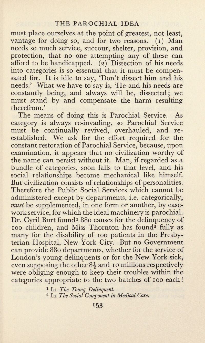 must place ourselves at the point of greatest, not least, vantage for doing so, and for two reasons, (i) Man needs so much service, succour, shelter, provision, and protection, that no one attempting any of these can afford to be handicapped. (2) Dissection of his needs into categories is so essential that it must be compen¬ sated for. It is idle to say, ‘Don’t dissect him and his needs.’ What we have to say is, ‘He and his needs are constantly being, and always will be, dissected; we must stand by and compensate the harm resulting therefrom.’ The means of doing this is Parochial Service. As category is always re-invading, so Parochial Service must be continually revived, overhauled, and re¬ established. We ask for the effort required for the constant restoration of Parochial Service, because, upon examination, it appears that no civilization worthy of the name can persist without it. Man, if regarded as a bundle of categories, soon falls to that level, and his social relationships become mechanical like himself. But civilization consists of relationships of personalities. Therefore the Public Social Services which cannot be administered except by departments, i.e. categorically, must be supplemented, in one form or another, by case¬ work service, for which the ideal machinery is parochial. Dr. Cyril Burt found1 880 causes for the delinquency of 100 children, and Miss Thornton has found2 fully as many for the disability of 100 patients in the Presby¬ terian Hospital, New York City. But no Government can provide 880 departments, whether for the service of London’s young delinquents or for the New York sick, even supposing the other 8^ and 10 millions respectively were obliging enough to keep their troubles within the categories appropriate to the two batches of 100 each! 1 In The Young Delinquent. 2 In The Social Component in Medical Care.