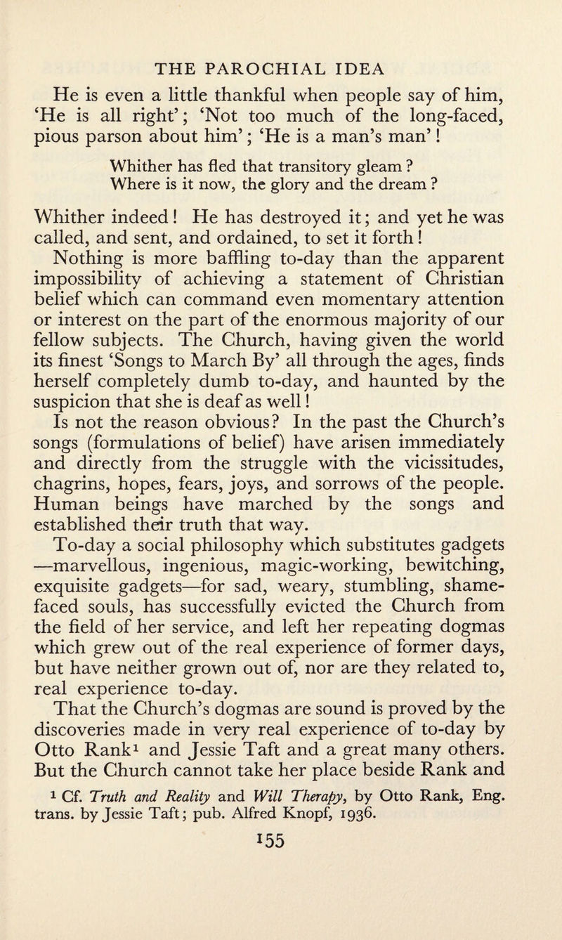 He is even a little thankful when people say of him, ‘He is all right’; ‘Not too much of the long-faced, pious parson about him’; ‘He is a man’s man’! Whither has fled that transitory gleam ? Where is it now, the glory and the dream ? Whither indeed ! He has destroyed it; and yet he was called, and sent, and ordained, to set it forth ! Nothing is more baffling to-day than the apparent impossibility of achieving a statement of Christian belief which can command even momentary attention or interest on the part of the enormous majority of our fellow subjects. The Church, having given the world its finest ‘Songs to March By’ all through the ages, finds herself completely dumb to-day, and haunted by the suspicion that she is deaf as well! Is not the reason obvious? In the past the Church’s songs (formulations of belief) have arisen immediately and directly from the struggle with the vicissitudes, chagrins, hopes, fears, joys, and sorrows of the people. Human beings have marched by the songs and established their truth that way. To-day a social philosophy which substitutes gadgets —marvellous, ingenious, magic-working, bewitching, exquisite gadgets—for sad, weary, stumbling, shame¬ faced souls, has successfully evicted the Church from the field of her service, and left her repeating dogmas which grew out of the real experience of former days, but have neither grown out of, nor are they related to, real experience to-day. That the Church’s dogmas are sound is proved by the discoveries made in very real experience of to-day by Otto Rank1 and Jessie Taft and a great many others. But the Church cannot take her place beside Rank and 1 Cf. Truth and Reality and Will Therapy, by Otto Rank, Eng. trans. by Jessie Taft; pub. Alfred Knopf, 1936.