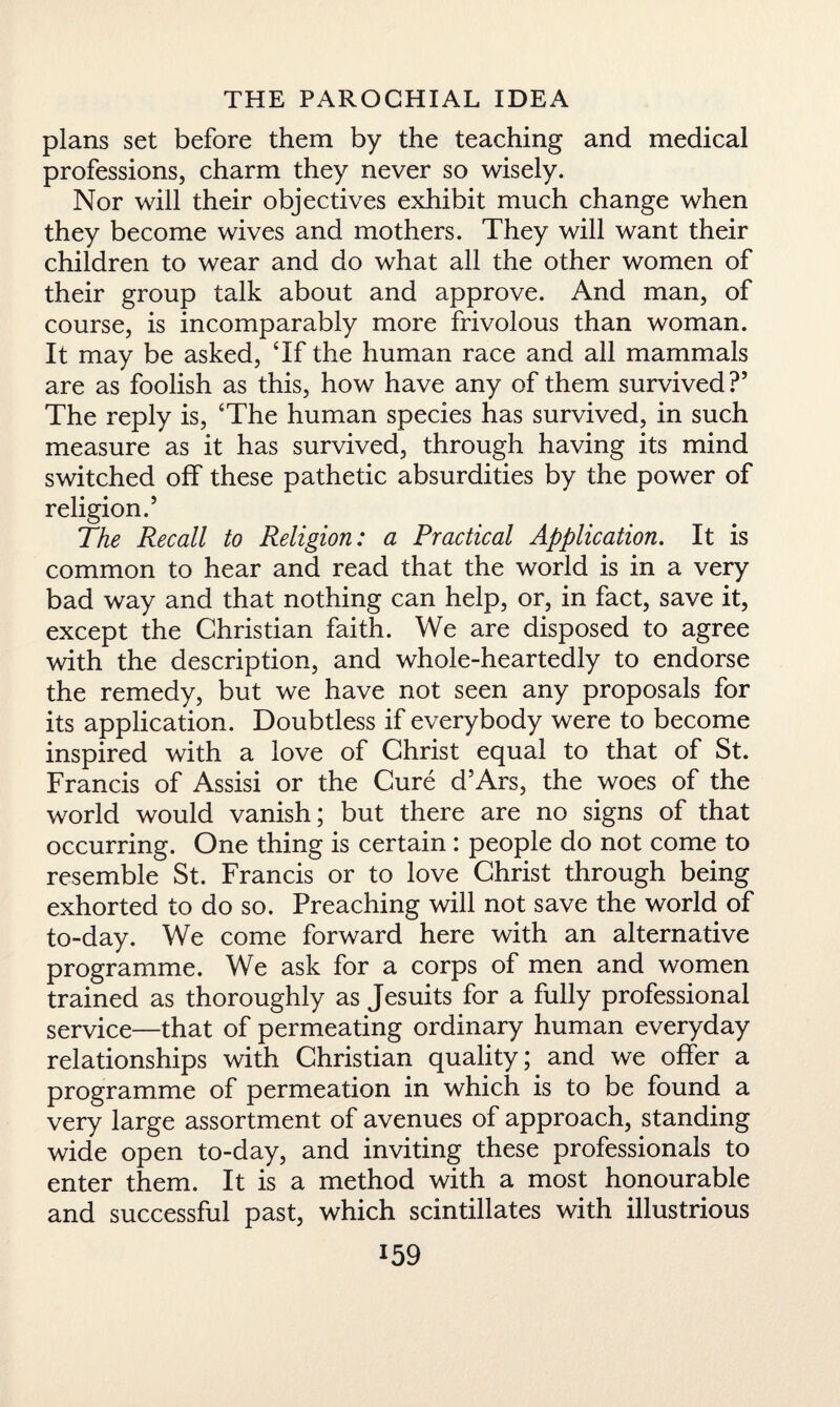 plans set before them by the teaching and medical professions, charm they never so wisely. Nor will their objectives exhibit much change when they become wives and mothers. They will want their children to wear and do what all the other women of their group talk about and approve. And man, of course, is incomparably more frivolous than woman. It may be asked, Tf the human race and all mammals are as foolish as this, how have any of them survived?5 The reply is, ‘The human species has survived, in such measure as it has survived, through having its mind switched off these pathetic absurdities by the power of religion.5 The Recall to Religion: a Practical Application. It is common to hear and read that the world is in a very bad way and that nothing can help, or, in fact, save it, except the Christian faith. We are disposed to agree with the description, and whole-heartedly to endorse the remedy, but we have not seen any proposals for its application. Doubtless if everybody were to become inspired with a love of Christ equal to that of St. Francis of Assisi or the Cure d’Ars, the woes of the world would vanish; but there are no signs of that occurring. One thing is certain : people do not come to resemble St. Francis or to love Christ through being exhorted to do so. Preaching will not save the world of to-day. We come forward here with an alternative programme. We ask for a corps of men and women trained as thoroughly as Jesuits for a fully professional service—that of permeating ordinary human everyday relationships with Christian quality; and we offer a programme of permeation in which is to be found a very large assortment of avenues of approach, standing wide open to-day, and inviting these professionals to enter them. It is a method with a most honourable and successful past, which scintillates with illustrious