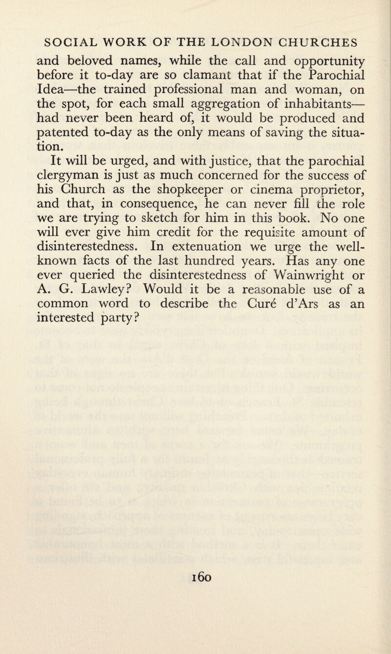 and beloved names, while the call and opportunity before it to-day are so clamant that if the Parochial Idea—the trained professional man and woman, on the spot, for each small aggregation of inhabitants— had never been heard of, it would be produced and patented to-day as the only means of saving the situa¬ tion. It will be urged, and with justice, that the parochial clergyman is just as much concerned for the success of his Church as the shopkeeper or cinema proprietor, and that, in consequence, he can never fill the role we are trying to sketch for him in this book. No one will ever give him credit for the requisite amount of disinterestedness. In extenuation we urge the well- known facts of the last hundred years. Has any one ever queried the disinterestedness of Wain wright or A. G. Lawley? Would it be a reasonable use of a common word to describe the Cure d’Ars as an interested party?