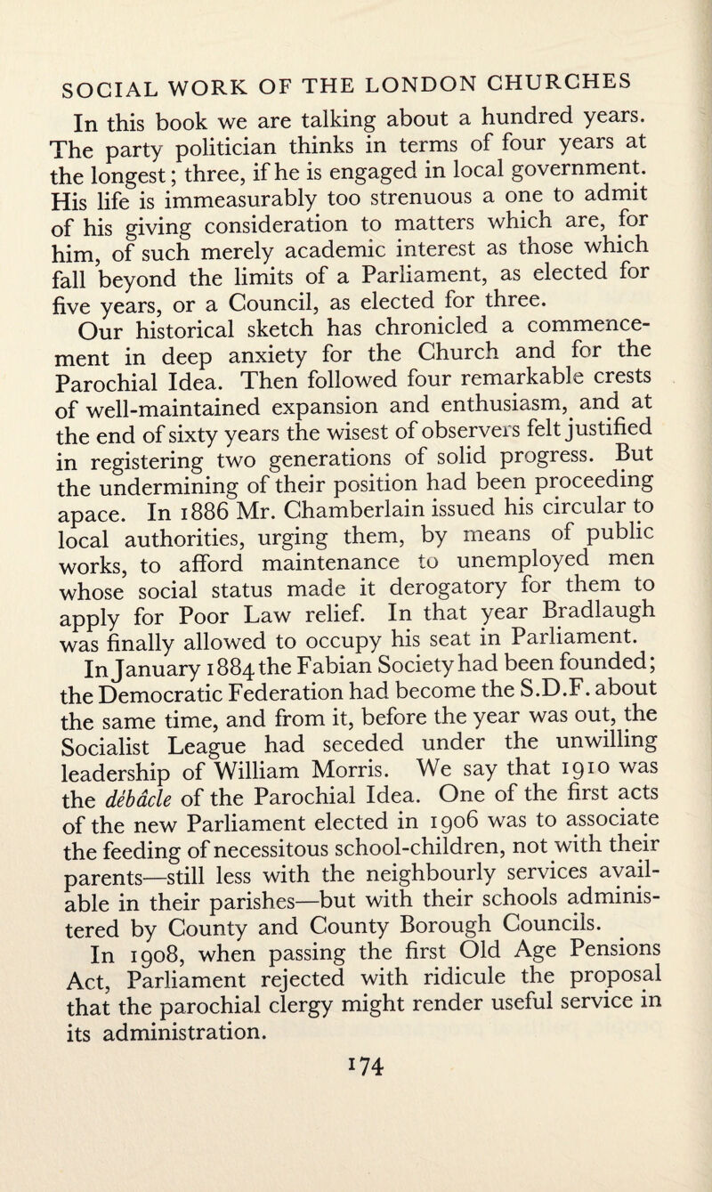 In this book we are talking about a hundred years. The party politician thinks in terms of four years at the longest; three, if he is engaged in local government. His life is immeasurably too strenuous a one to admit of his giving consideration to matters which are, for him, of such merely academic interest as those which fall beyond the limits of a Parliament, as elected for five years, or a Council, as elected lor three. Our historical sketch has chronicled a commence¬ ment in deep anxiety for the Church and for the Parochial Idea. Then followed four remarkable crests of well-maintained expansion and enthusiasm, and at the end of sixty years the wisest of observers felt justified in registering two generations of solid progress. But the undermining of their position had been proceeding apace. In 1886 Air. Chamberlain issued his circular to local authorities, urging them, by means of public works, to afford maintenance to unemployed men whose social status made it derogatory for them to apply for Poor Law relief. In that year Bradlaugh was finally allowed to occupy his seat in Parliament. In January 1884 the Fabian Society had been founded; the Democratic Federation had become the S.D.F. about the same time, and from it, before the year was out, the Socialist League had seceded under the unwilling leadership of William Morris. We say that 1910 was the debacle of the Parochial Idea. One of the first acts of the new Parliament elected in 1906 was to associate the feeding of necessitous school-children, not with their parents—still less with the neighbourly services avail¬ able in their parishes—but with their schools adminis¬ tered by County and County Borough Councils. In 1908, when passing the first Old Age Pensions Act, Parliament rejected with ridicule the proposal that the parochial clergy might render useful service in its administration.