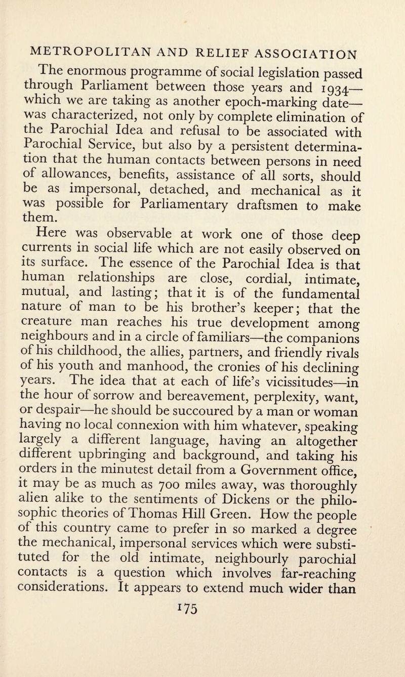 The enormous programme of social legislation passed through Parliament between those years and 1934— which we are taking as another epoch-marking date— was characterized, not only by complete elimination of the Parochial Idea and refusal to be associated with Parochial Service, but also by a persistent determina¬ tion that the human contacts between persons in need of allowances, benefits, assistance of all sorts, should be as impersonal, detached, and mechanical as it was possible for Parliamentary draftsmen to make them. Here was observable at work one of those deep currents in social life which are not easily observed on its surface. The essence of the Parochial Idea is that human relationships are close, cordial, intimate, mutual, and lasting; that it is of the fundamental nature of man to be his brother’s keeper; that the creature man reaches his true development among neighbours and in a circle of familiars—the companions of his childhood, the allies, partners, and friendly rivals of his youth and manhood, the cronies of his declining years. The idea that at each of life’s vicissitudes—in the hour of sorrow and bereavement, perplexity, want, or despair—he should be succoured by a man or woman having no local connexion with him whatever, speaking largely a different language, having an altogether different upbringing and background, and taking his orders in the minutest detail from a Government office, it may be as much as 700 miles away, was thoroughly alien alike to the sentiments of Dickens or the philo¬ sophic theories of Thomas Hill Green. How the people of this country came to prefer in so marked a degree the mechanical, impersonal services which were substi¬ tuted for the old intimate, neighbourly parochial contacts is a question which involves far-reaching considerations. It appears to extend much wider than *75