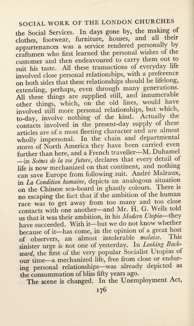 the Social Services. In days gone by, the making of clothes, footwear, furniture, houses, and all their appurtenances was a service rendered personally by craftsmen who first learned the personal wishes of the customer and then endeavoured to carry them out to suit his taste. All these transactions of everyday life involved close personal relationships, with a preference on both sides that these relationships should be lifelong, extending, perhaps, even through many generations. All these things are supplied still, and innumerable other things, which, on the old lines, would have involved still more personal relationships, but which, to-day, involve nothing of the kind. Actually the contacts involved in the present-day supply of these articles are of a most fleeting character and are almost wholly impersonal. In the chain and departmental stores of North America they have been carried even further than here, and a French traveller—M. Duhamel —in Scenes de la vie future, declares that every detail, of life is now mechanized on that continent, and nothing can save Europe from following suit. Andre Malraux, in La Condition humaine, depicts an analogous situation on the Chinese sea-board in ghastly colours. There is no escaping the fact that if the ambition of the human race was to get away from too many and too close contacts with one another—and Mr. H. G. Wells told us that it was their ambition, in his Modern Utopia—they have succeeded. With it—but we do not know whether because of it—has come, in the opinion of a great host of observers, an almost intolerable malaise. This sinister urge is not one of yesterday. In Looking Back¬ ward, the first of the very popular Socialist Utopias of our time—a mechanized life, free from close or endur¬ ing personal relationships—was already depicted as the consummation of bliss fifty years ago. The scene is changed. In the Unemployment Act,