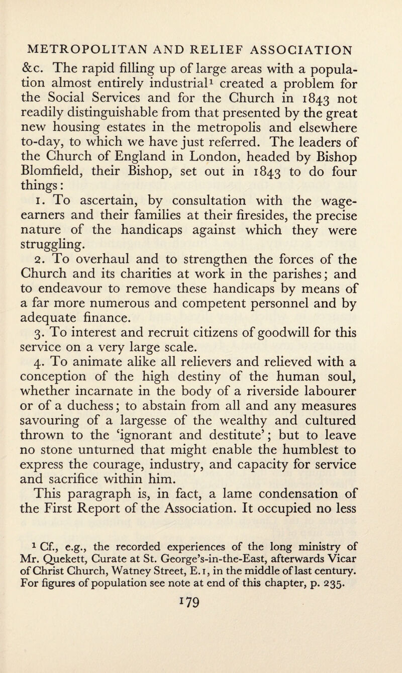 &c. The rapid filling up of large areas with a popula¬ tion almost entirely industrial1 created a problem for the Social Services and for the Church in 1843 n°t readily distinguishable from that presented by the great new housing estates in the metropolis and elsewhere to-day, to which we have just referred. The leaders of the Church of England in London, headed by Bishop Blomfield, their Bishop, set out in 1843 to do four things: 1. To ascertain, by consultation with the wage- earners and their families at their firesides, the precise nature of the handicaps against which they were struggling. 2. To overhaul and to strengthen the forces of the Church and its charities at work in the parishes; and to endeavour to remove these handicaps by means of a far more numerous and competent personnel and by adequate finance. 3. To interest and recruit citizens of goodwill for this service on a very large scale. 4. To animate alike all relievers and relieved with a conception of the high destiny of the human soul, whether incarnate in the body of a riverside labourer or of a duchess; to abstain from all and any measures savouring of a largesse of the wealthy and cultured thrown to the ‘ignorant and destitute’; but to leave no stone unturned that might enable the humblest to express the courage, industry, and capacity for service and sacrifice within him. This paragraph is, in fact, a lame condensation of the First Report of the Association. It occupied no less 1 Cf., e.g., the recorded experiences of the long ministry of Mr. Quekett, Curate at St. George’s-in-the-East, afterwards Vicar of Christ Church, Watney Street, E. 1, in the middle of last century. For figures of population see note at end of this chapter, p. 235.