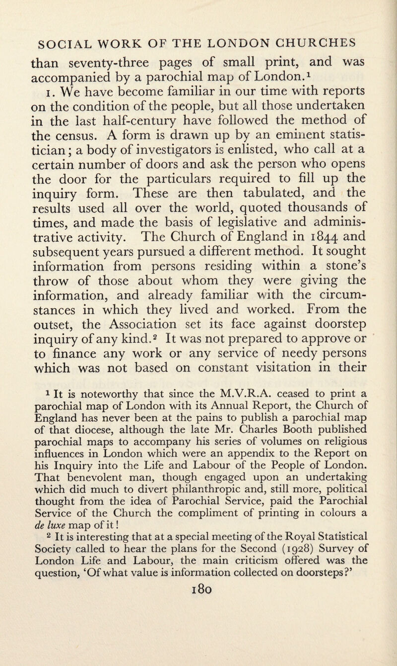than seventy-three pages of small print, and was accompanied by a parochial map of London.1 i. We have become familiar in our time with reports on the condition of the people, but all those undertaken in the last half-century have followed the method of the census. A form is drawn up by an eminent statis¬ tician ; a body of investigators is enlisted, who call at a certain number of doors and ask the person who opens the door for the particulars required to fill up the inquiry form. These are then tabulated, and the results used all over the world, quoted thousands of times, and made the basis of legislative and adminis¬ trative activity. The Church of England in 1844 and subsequent years pursued a different method. It sought information from persons residing within a stone’s throw of those about whom they were giving the information, and already familiar with the circum¬ stances in which they lived and worked. From the outset, the Association set its face against doorstep inquiry of any kind.2 It was not prepared to approve or to finance any work or any service of needy persons which was not based on constant visitation in their 1 It is noteworthy that since the M.V.R.A. ceased to print a parochial map of London with its Annual Report, the Church of England has never been at the pains to publish a parochial map of that diocese, although the late Mr. Charles Booth published parochial maps to accompany his series of volumes on religious influences in London which were an appendix to the Report on his Inquiry into the Life and Labour of the People of London. That benevolent man, though engaged upon an undertaking which did much to divert philanthropic and, still more, political thought from the idea of Parochial Service, paid the Parochial Service of the Church the compliment of printing in colours a de luxe map of it! 2 It is interesting that at a special meeting of the Royal Statistical Society called to hear the plans for the Second (1928) Survey of London Life and Labour, the main criticism offered was the question, ‘Of what value is information collected on doorsteps?’