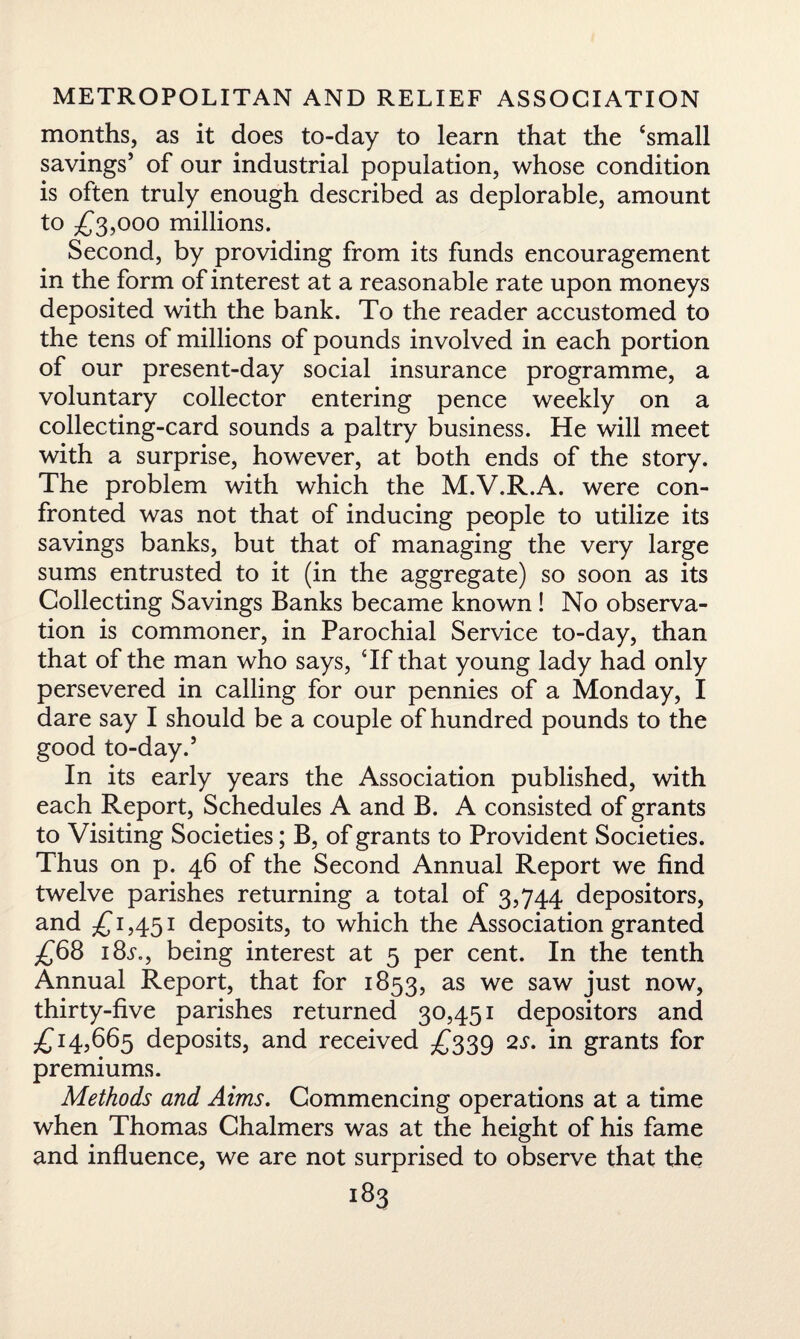 months, as it does to-day to learn that the ‘small savings’ of our industrial population, whose condition is often truly enough described as deplorable, amount to £3,000 millions. Second, by providing from its funds encouragement in the form of interest at a reasonable rate upon moneys deposited with the bank. To the reader accustomed to the tens of millions of pounds involved in each portion of our present-day social insurance programme, a voluntary collector entering pence weekly on a collecting-card sounds a paltry business. He will meet with a surprise, however, at both ends of the story. The problem with which the M.V.R.A. were con¬ fronted was not that of inducing people to utilize its savings banks, but that of managing the very large sums entrusted to it (in the aggregate) so soon as its Collecting Savings Banks became known! No observa¬ tion is commoner, in Parochial Service to-day, than that of the man who says, Tf that young lady had only persevered in calling for our pennies of a Monday, I dare say I should be a couple of hundred pounds to the good to-day.’ In its early years the Association published, with each Report, Schedules A and B. A consisted of grants to Visiting Societies; B, of grants to Provident Societies. Thus on p. 46 of the Second Annual Report we find twelve parishes returning a total of 3,744 depositors, and £ 1,451 deposits, to which the Association granted £68 18s.9 being interest at 5 per cent. In the tenth Annual Report, that for 1853, as we saw just now, thirty-five parishes returned 30,451 depositors and £14,665 deposits, and received £339 2s. in grants for premiums. Methods and Aims. Commencing operations at a time when Thomas Chalmers was at the height of his fame and influence, we are not surprised to observe that the