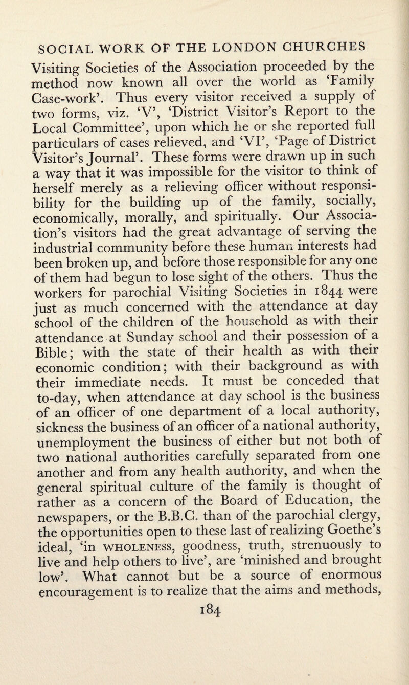 Visiting Societies of the Association proceeded by the method now known all over the world as ‘Family Case-work5. Thus every visitor received a supply of two forms, viz. ‘V5, ‘District Visitor’s Report to the Local Committee5, upon which he or she reported full particulars of cases relieved, and ‘VI5, ‘Page of District Visitor’s Journal5. These forms were drawn up in such a way that it was impossible for the visitor to think of herself merely as a relieving officer without responsi¬ bility for the building up of the family, socially, economically, morally, and spiritually. Our Associa¬ tion’s visitors had the great advantage of serving the industrial community before these human interests had been broken up, and before those responsible for any one of them had begun to lose sight of the others. Thus the workers for parochial Visiting Societies in 1844 were just as much concerned with the attendance at day school of the children of the household as with their attendance at Sunday school and their possession of a Bible; with the state of their health as with their economic condition; with their background as with their immediate needs. It must be conceded that to-day, when attendance at day school is the business of an officer of one department of a local authority, sickness the business of an officer of a national authority, unemployment the business of either but not both of two national authorities carefully separated from one another and from any health authority, and when the general spiritual culture of the family is thought of rather as a concern of the Board of Education, the newspapers, or the B.B.C. than of the parochial clergy, the opportunities open to these last of realizing Goethe’s ideal, ‘in wholeness, goodness, truth, strenuously to live and help others to live5, are ‘minished and brought low5. What cannot but be a source of enormous encouragement is to realize that the aims and methods,