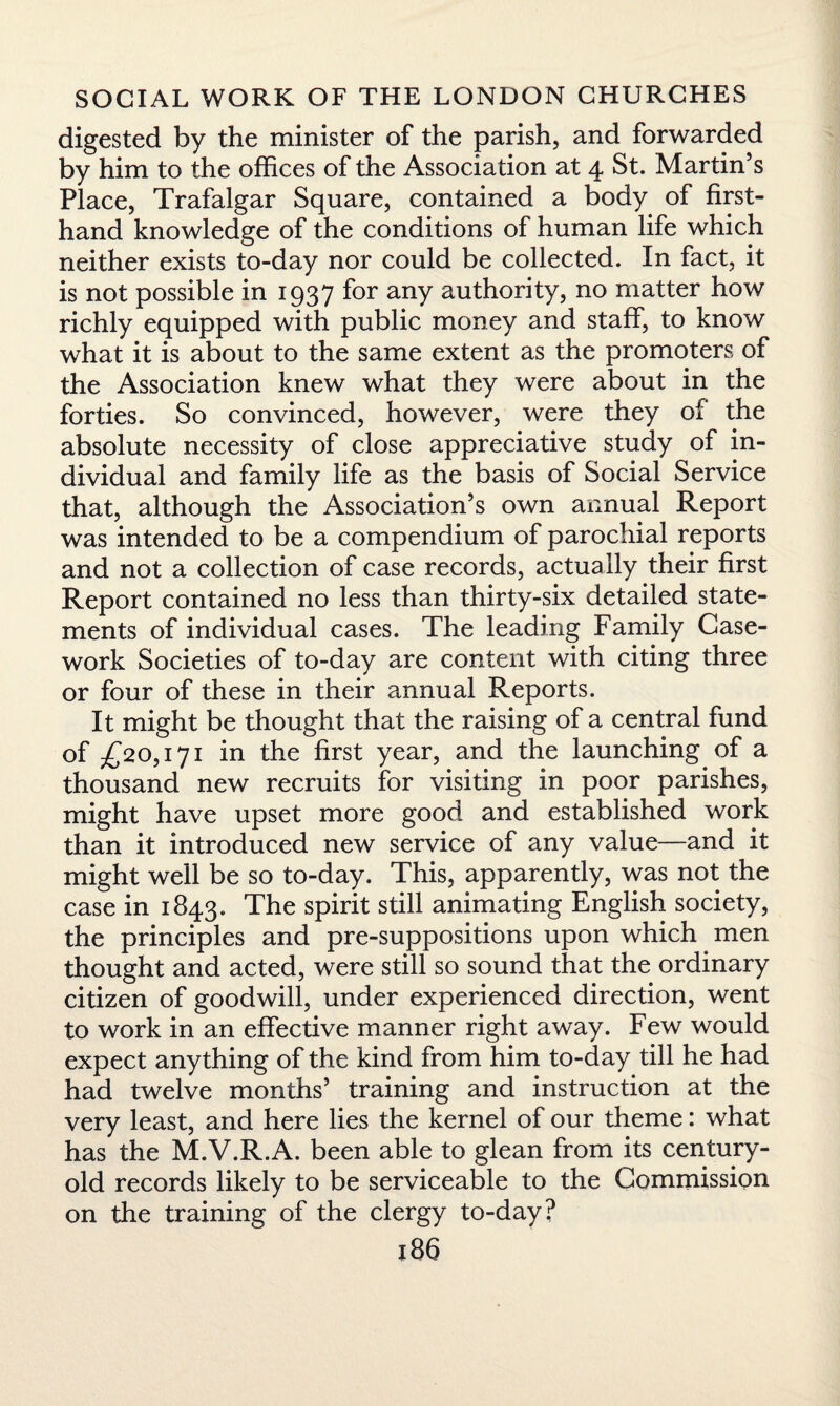 digested by the minister of the parish, and forwarded by him to the offices of the Association at 4 St. Martin’s Place, Trafalgar Square, contained a body of first¬ hand knowledge of the conditions of human life which neither exists to-day nor could be collected. In fact, it is not possible in 1937 for any authority, no matter how richly equipped with public money and staff, to know what it is about to the same extent as the promoters of the Association knew what they were about in the forties. So convinced, however, were they of the absolute necessity of close appreciative study of in¬ dividual and family life as the basis of Social Service that, although the Association’s own annual Report was intended to be a compendium of parochial reports and not a collection of case records, actually their first Report contained no less than thirty-six detailed state¬ ments of individual cases. The leading Family Case¬ work Societies of to-day are content with citing three or four of these in their annual Reports. It might be thought that the raising of a central fund of £20,171 in the first year, and the launching of a thousand new recruits for visiting in poor parishes, might have upset more good and established work than it introduced new service of any value—and it might well be so to-day. This, apparently, was not the case in 1843. The spirit still animating English society, the principles and pre-suppositions upon which men thought and acted, were still so sound that the ordinary citizen of goodwill, under experienced direction, went to work in an effective manner right away. Few would expect anything of the kind from him to-day till he had had twelve months’ training and instruction at the very least, and here lies the kernel of our theme: what has the M.V.R.A. been able to glean from its century- old records likely to be serviceable to the Commission on the training of the clergy to-day?