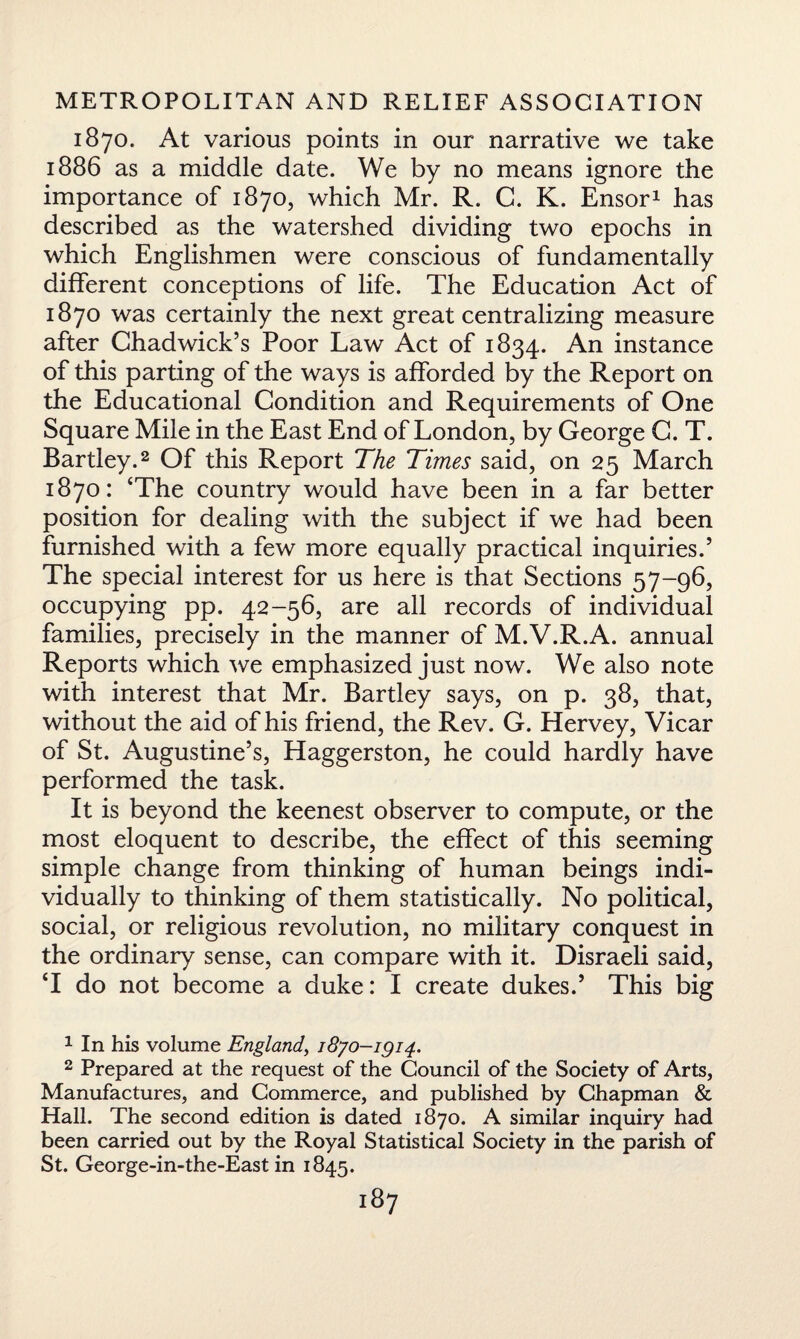 1870. At various points in our narrative we take 1886 as a middle date. We by no means ignore the importance of 1870, which Mr. R. C. K. Ensor1 has described as the watershed dividing two epochs in which Englishmen were conscious of fundamentally different conceptions of life. The Education Act of 1870 was certainly the next great centralizing measure after Chadwick’s Poor Law Act of 1834. An instance of this parting of the ways is afforded by the Report on the Educational Condition and Requirements of One Square Mile in the East End of London, by George C. T. Bartley.2 Of this Report The Times said, on 25 March 1870: ‘The country would have been in a far better position for dealing with the subject if we had been furnished with a few more equally practical inquiries.5 The special interest for us here is that Sections 57-96, occupying pp. 42-56, are all records of individual families, precisely in the manner of M.V.R.A. annual Reports which we emphasized just now. We also note with interest that Mr. Bartley says, on p. 38, that, without the aid of his friend, the Rev. G. Hervey, Vicar of St. Augustine’s, Haggerston, he could hardly have performed the task. It is beyond the keenest observer to compute, or the most eloquent to describe, the effect of this seeming simple change from thinking of human beings indi¬ vidually to thinking of them statistically. No political, social, or religious revolution, no military conquest in the ordinary sense, can compare with it. Disraeli said, ‘I do not become a duke: I create dukes.5 This big 1 In his volume England, 1870-^14. 2 Prepared at the request of the Council of the Society of Arts, Manufactures, and Commerce, and published by Chapman & Hall. The second edition is dated 1870. A similar inquiry had been carried out by the Royal Statistical Society in the parish of St. George-in-the-East in 1845.