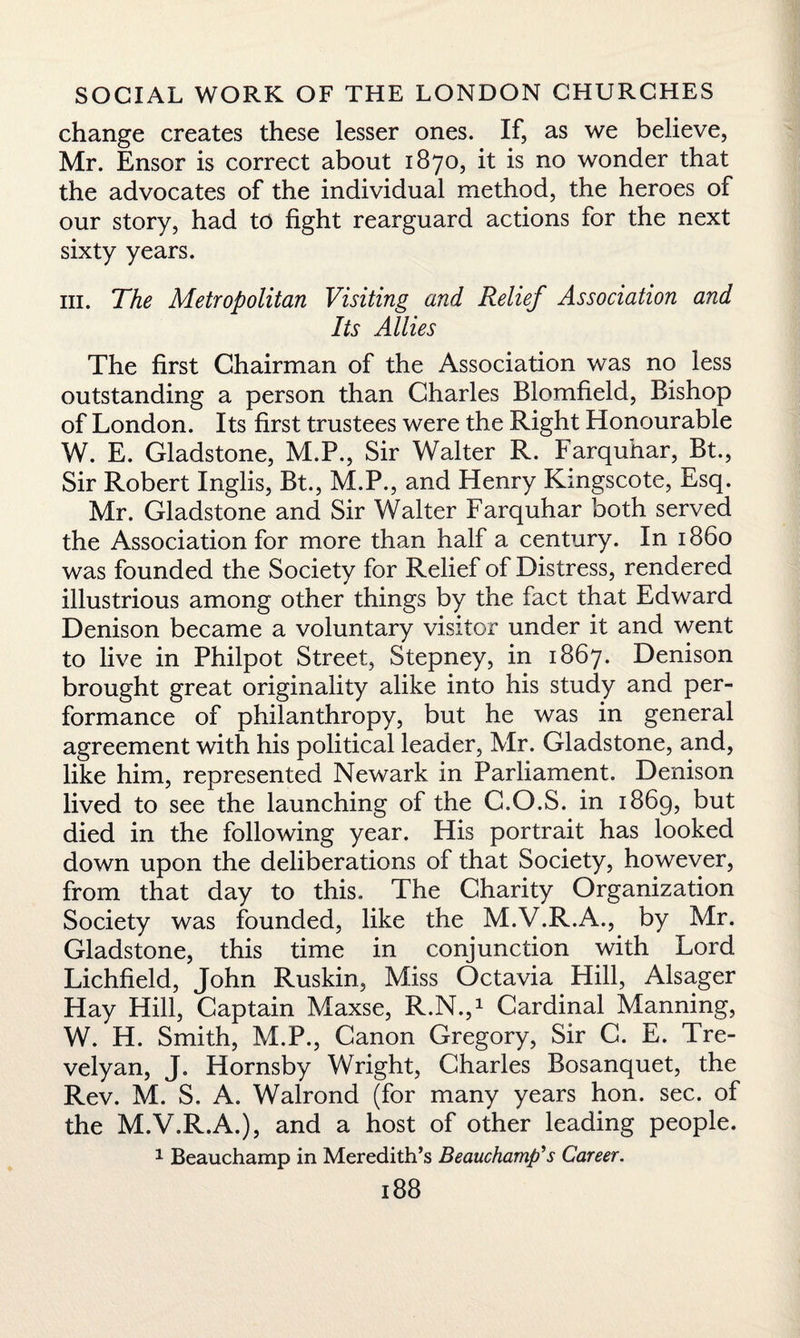 change creates these lesser ones. If, as we believe, Mr. Ensor is correct about 1870, it is no wonder that the advocates of the individual method, the heroes of our story, had to fight rearguard actions for the next sixty years. hi. The Metropolitan Visiting and Relief Association and Its Allies The first Chairman of the Association was no less outstanding a person than Charles Blomfield, Bishop of London. Its first trustees were the Right Honourable W. E. Gladstone, M.P., Sir Walter R. Farquhar, Bt., Sir Robert Inglis, Bt., M.P., and Henry Kmgscote, Esq. Mr. Gladstone and Sir Walter Farquhar both served the Association for more than half a century. In i860 was founded the Society for Relief of Distress, rendered illustrious among other things by the fact that Edward Denison became a voluntary visitor under it and went to live in Philpot Street, Stepney, in 1867. Denison brought great originality alike into his study and per¬ formance of philanthropy, but he was in general agreement with his political leader, Mr. Gladstone, and, like him, represented Newark in Parliament. Denison lived to see the launching of the C.O.S. in 1869, but died in the following year. His portrait has looked down upon the deliberations of that Society, however, from that day to this. The Charity Organization Society was founded, like the M.V.R.A., by Mr. Gladstone, this time in conjunction with Lord Lichfield, John Ruskin, Miss Octavia Hill, Alsager Hay Hill, Captain Maxse, R.N.,1 Cardinal Manning, W. H. Smith, M.P., Canon Gregory, Sir C. E. Tre¬ velyan, J. Hornsby Wright, Charles Bosanquet, the Rev. M. S. A. Walrond (for many years hon. sec. of the M.V.R.A.), and a host of other leading people. 1 Beauchamp in Meredith’s Beauchamp's Career.
