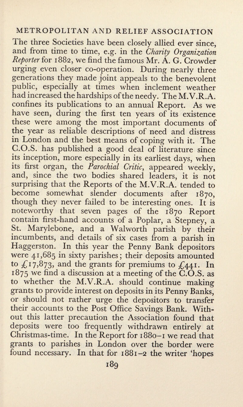 The three Societies have been closely allied ever since, and from time to time, e.g. in the Charity Organization Reporter for 1882, we find the famous Mr. A. G. Crowder urging even closer co-operation. During nearly three generations they made joint appeals to the benevolent public, especially at times when inclement weather had increased the hardships of the needy. The M.V.R.A. confines its publications to an annual Report. As we have seen, during the first ten years of its existence these were among the most important documents of the year as reliable descriptions of need and distress in London and the best means of coping with it. The G.O.S. has published a good deal of literature since its inception, more especially in its earliest days, when its first organ, the Parochial Critic, appeared weekly, and, since the two bodies shared leaders, it is not surprising that the Reports of the M.V.R.A. tended to become somewhat slender documents after 1870, though they never failed to be interesting ones. It is noteworthy that seven pages of the 1870 Report contain first-hand accounts of a Poplar, a Stepney, a St. Marylebone, and a Walworth parish by their incumbents, and details of six cases from a parish in Haggerston. In this year the Penny Bank depositors were 41,685 in sixty parishes; their deposits amounted to £17,873, and the grants for premiums to £441. In 1875 we find a discussion at a meeting of the G.O.S. as to whether the M.V.R.A. should continue making grants to provide interest on deposits in its Penny Banks, or should not rather urge the depositors to transfer their accounts to the Post Office Savings Bank. With¬ out this latter precaution the Association found that deposits were too frequently withdrawn entirely at Christmas-time. In the Report for 1880-1 we read that grants to parishes in London over the border were found necessary. In that for 1881-2 the writer ‘hopes