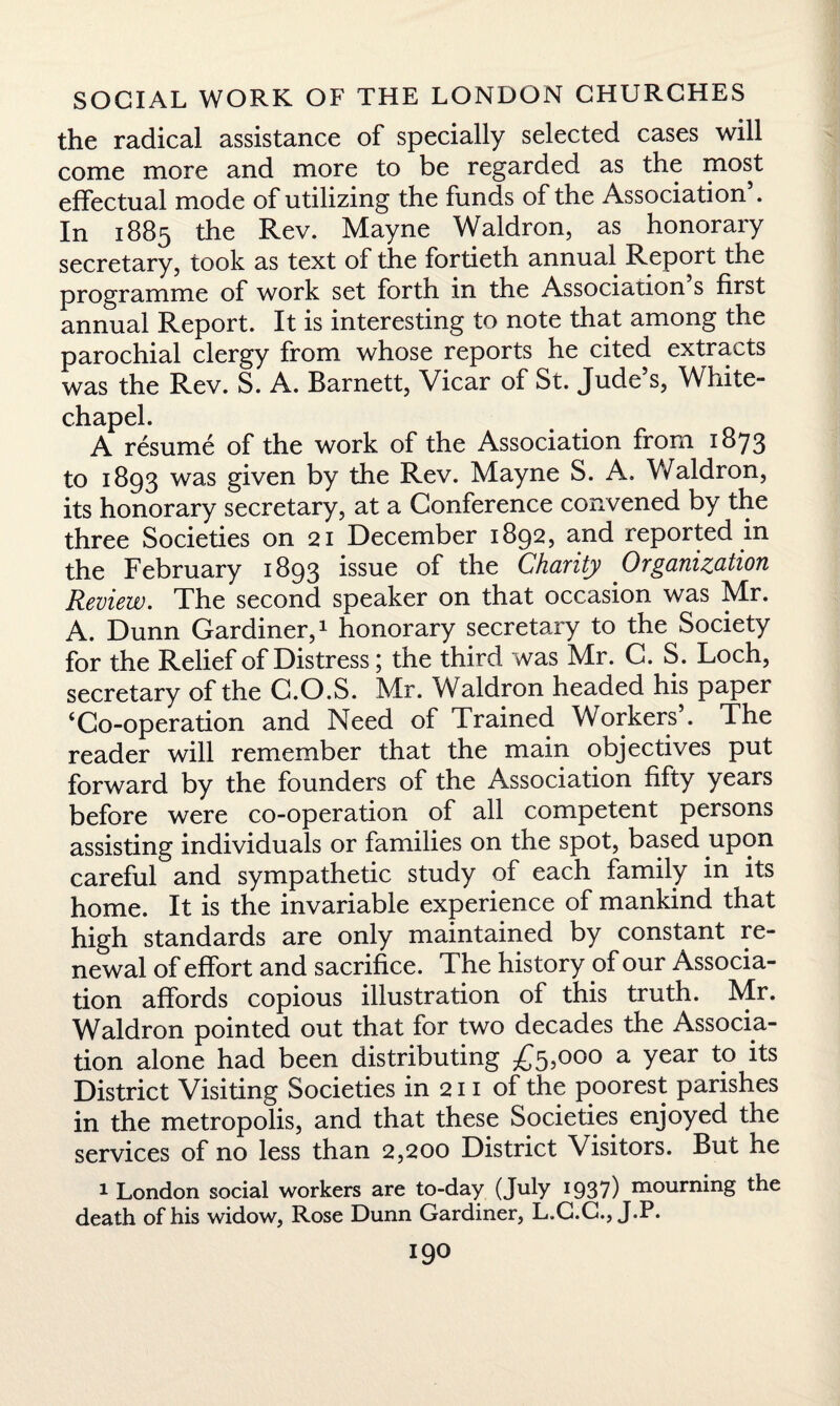 the radical assistance of specially selected cases will come more and more to be regarded as the most effectual mode of utilizing the funds of the Association . In 1885 the Rev. Mayne Waldron, as honorary secretary, took as text of the fortieth annual Report the programme of work set forth in the Association s first annual Report. It is interesting to note that among the parochial clergy from whose reports he cited extracts was the Rev. S. A. Barnett, Vicar of St. Jude’s, White¬ chapel. A resume of the work of the Association from 1873 to 1893 was given by the Rev. Mayne S. A, Waldron, its honorary secretary, at a Conference convened by the three Societies on 21 December 1892, and reported in the February 1893 issue of the Charity Organization Review. The second speaker on that occasion was Mr. A. Dunn Gardiner,1 honorary secretary to the Society for the Relief of Distress; the third was Mr. C. S. Loch, secretary of the C.O.S. Mr. Waldron headed his paper ‘Co-operation and Need of Trained Workers . The reader will remember that the main objectives put forward by the founders of the Association fifty years before were co-operation of all competent persons assisting individuals or families on the spot, based upon careful and sympathetic study of each family in its home. It is the invariable experience of mankind that high standards are only maintained by constant re¬ newal of effort and sacrifice. The history of our Associa¬ tion affords copious illustration of this truth. Mr. Waldron pointed out that for two decades the Associa¬ tion alone had been distributing £5,000 a year to its District Visiting Societies in 211 of the poorest parishes in the metropolis, and that these Societies enjoyed the services of no less than 2,200 District Visitors. But he 1 London social workers are to-day (July 1937) mourning the death of his widow, Rose Dunn Gardiner, L.C.C., J.P.