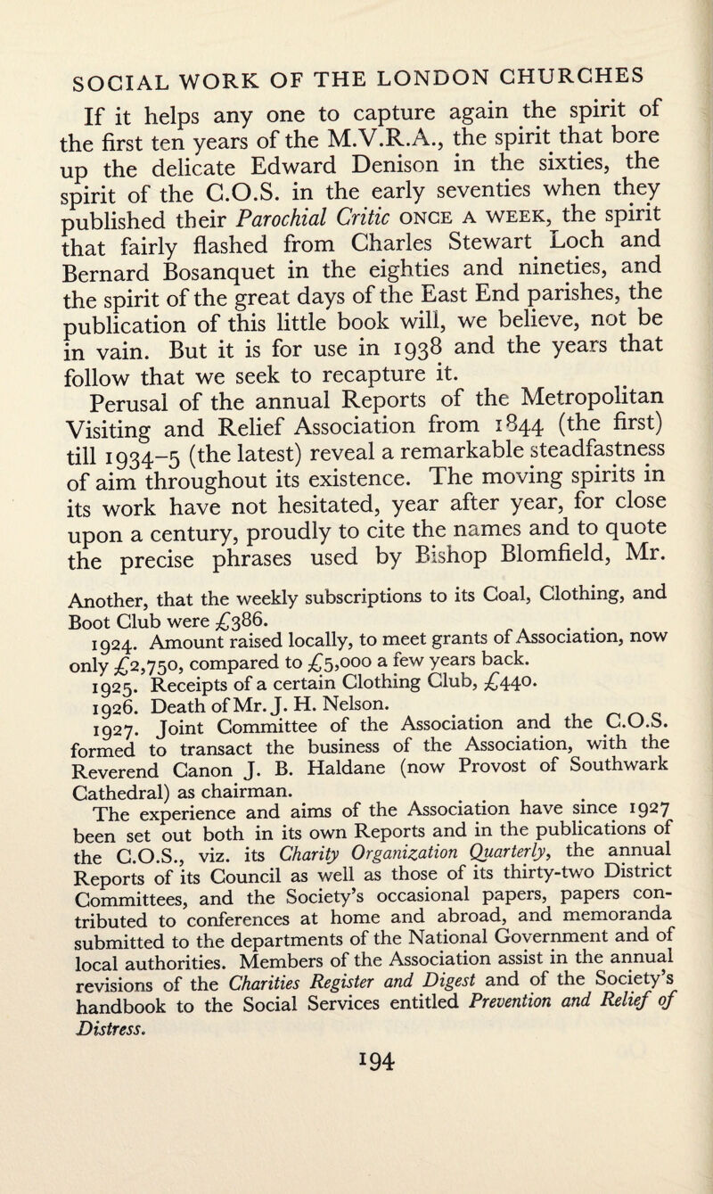 If it helps any one to capture again the spirit of the first ten years of the M.V.R.A., the spirit that bore up the delicate Edward Denison in the sixties, the spirit of the G.O.S. in the early seventies when they published their Parochial Critic once a week, the spirit that fairly flashed from Charles Stewart. Loch and Bernard Bosanquet in the eighties and nineties, and the spirit of the great days of the Last End parishes, the publication of this little book will, we believe, not be in vain. But it is for use in 1938 and the years that follow that we seek to recapture it. Perusal of the annual Reports of the Metropolitan Visiting and Relief Association from 1844 (the first) till 1934-5 (the latest) reveal a remarkable steadfastness of aim throughout its existence. The moving spirits in its work have not hesitated, year after year, for close upon a century, proudly to cite the names and to quote the precise phrases used by Bishop Blomfield, Mr. Another, that the weekly subscriptions to its Coal, Clothing, and Boot Club were £386. 1924. Amount raised locally, to meet grants of Association, now only £2,750, compared to £5,000 a few years back. 1925. Receipts of a certain Clothing Club, £44°* 1926. Death of Mr. J. H. Nelson. # 1927. Joint Committee of the Association and the C.O.S. formed to transact the business of the Association, with the Reverend Canon J. B. Haldane (now Provost of Southwark Cathedral) as chairman. The experience and aims of the Association have since 1927 been set out both in its own Reports and in the publications of the C.O.S., viz. its Charity Organization Quarterly, the annual Reports of its Council as well as those of its thirty-two District Committees, and the Society’s occasional papers,^ papers con¬ tributed to conferences at home and abroad, ana memoranda submitted to the departments of the National Government and of local authorities. Members of the Association assist in the annual revisions of the Charities Register and Digest and of the Society s handbook to the Social Services entitled Prevention and Relief of Distress.