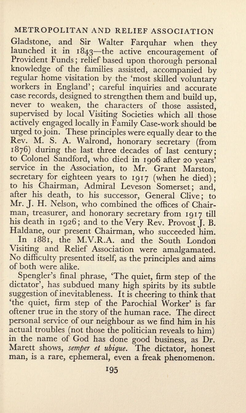 Gladstone, and Sir Walter Farquhar when they launched it in 1843—the active encouragement of Provident Funds; relief based upon thorough personal knowledge of the families assisted, accompanied by regular home visitation by the ‘most skilled voluntary workers in England5; careful inquiries and accurate case records, designed to strengthen them and build up, never to weaken, the characters of those assisted, supervised by local Visiting Societies which all those actively engaged locally in Family Case-work should be urged to join. These principles were equally dear to the Rev. M. S. A. Walrond, honorary secretary (from 1876) during the last three decades of last century; to Colonel Sandford, who died in 1906 after 20 years5 service in the Association, to Mr. Grant Marston, secretary for eighteen years to 1917 (when he died); to his Chairman, Admiral Leveson Somerset; and, after his death, to his successor, General Clive; to Mr. J. H. Nelson, who combined the offices of Chair¬ man, treasurer, and honorary secretary from 1917 till his death in 1926; and to the Very Rev. Provost J. B. Haldane, our present Chairman, who succeeded him. In 1881, the M.V.R.A. and the South London Visiting and Relief Association were amalgamated. No difficulty presented itself, as the principles and aims of both were alike. Spengler’s final phrase, ‘The quiet, firm step of the dictator5, has subdued many high spirits by its subtle suggestion of inevitableness. It is cheering to think that ‘the quiet, firm step of the Parochial Worker5 is far oftener true in the story of the human race. The direct personal service of our neighbour as we find him in his actual troubles (not those the politician reveals to him) in the name of God has done good business, as Dr. Marett shows, semper et ubique. The dictator, honest man, is a rare, ephemeral, even a freak phenomenon.