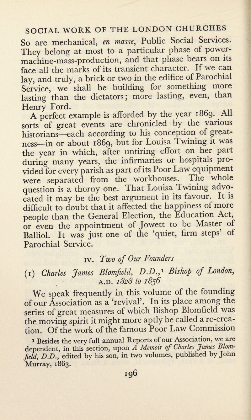 So are mechanical, en masse, Public Social Services. They belong at most to a particular phase of power- machine-mass-production, and that phase bears on its face all the marks of its transient character. If we can lay, and truly, a brick or two in. the edifice of Parochial Service, we shall be building for something more lasting than the dictators; more lasting, even, than Henry Ford. A perfect example is afforded by the year 1869. All sorts of great events are chronicled by the various historians—each according to his conception of great- ness—in or about 1869, but for Louisa Twining it was the year in which, after untiring effort on her part during many years, the infirmaries or hospitals pro¬ vided for every parish as part of its Poor Law equipment were separated from the workhouses. The whole question is a thorny one. That Louisa Twining advo¬ cated it may be the best argument in its favour. It is difficult to doubt that it affected the happiness of more people than the General Election, the Education Act, or even the appointment of Jowett to be Master of Balliol. It was just one of the ‘quiet, firm steps’ of Parochial Service. iv. 7 wo of Our Founders (1) Charles James Blomfield, D.D.f Bishop of London, A.D. 1828 to 1856 We speak frequently in this volume of the founding of our Association as a ‘revival’. In its place among the series of great measures of which Bishop Blomfield was the moving spirit it might more aptly be called a re-crea¬ tion. Of the work of the famous Poor Law Commission 1 Besides the very full annual Reports of our Association, we aie dependent, in this section, upon A Memoir of Charles James Blom- field, D.D., edited by his son, in two volumes, published by John Murray, 1863.