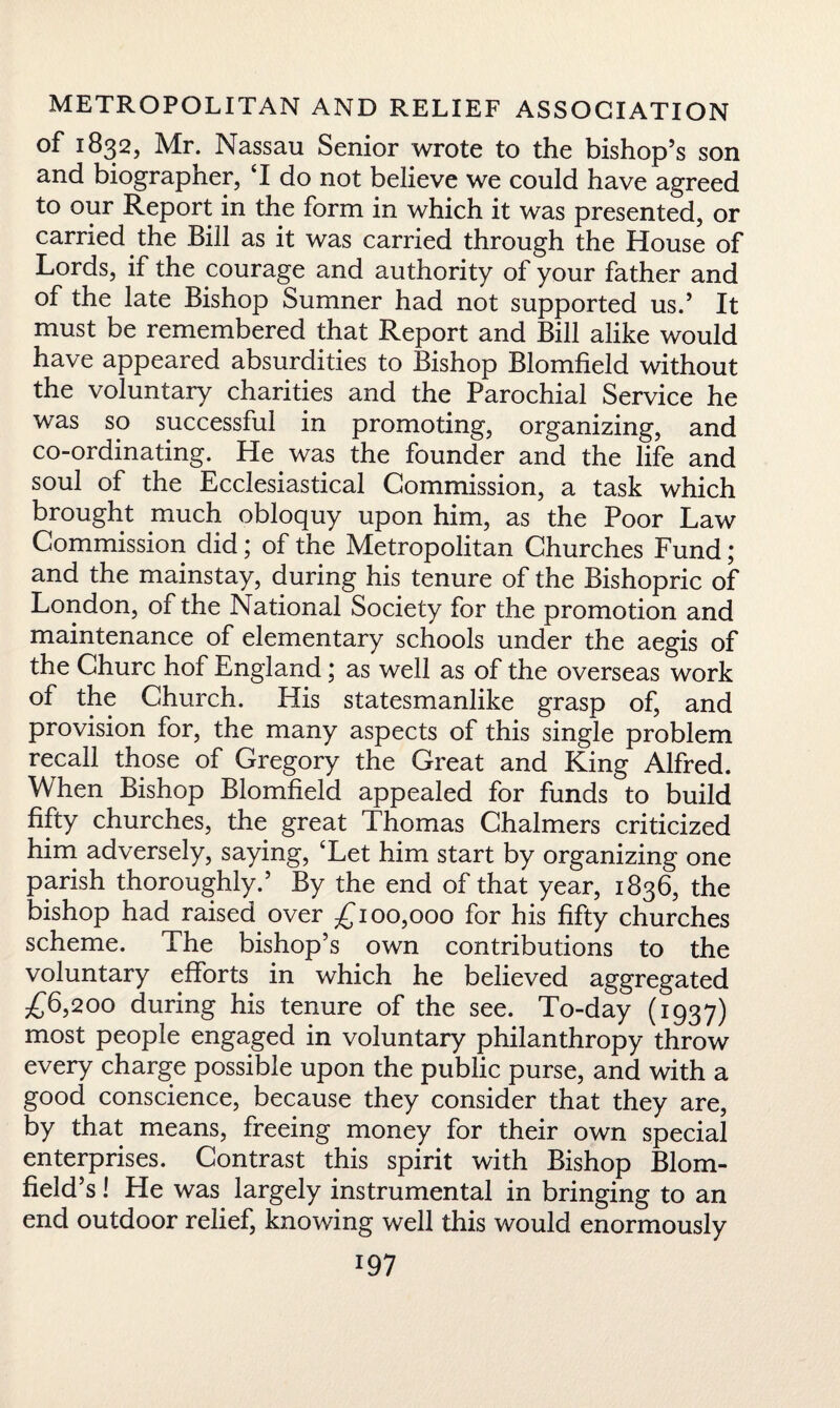 °f 1832, Mr. Nassau Senior wrote to the bishop’s son and biographer, T do not believe we could have agreed to our Report in the form in which it was presented, or carried the Bill as it was carried through the House of Lords, if the courage and authority of your father and of the late Bishop Sumner had not supported us.’ It must be remembered that Report and Bill alike would have appeared absurdities to Bishop Blomfield without the voluntary charities and the Parochial Service he was so successful in promoting, organizing, and co-ordinating. He was the founder and the life and soul of the Ecclesiastical Commission, a task which brought much obloquy upon him, as the Poor Law Commission did; of the Metropolitan Churches Fund; and the mainstay, during his tenure of the Bishopric of London, of the National Society for the promotion and maintenance of elementary schools under the aegis of the Churc hof England; as well as of the overseas work of the Church. His statesmanlike grasp of, and provision for, the many aspects of this single problem recall those of Gregory the Great and King Alfred. When Bishop Blomfield appealed for funds to build fifty churches, the great Thomas Chalmers criticized him adversely, saying, ‘Let him start by organizing one parish thoroughly.’ By the end of that year, 1836, the bishop had raised over £100,000 for his fifty churches scheme. The bishop’s own contributions to the voluntary efforts in which he believed aggregated £6,200 during his tenure of the see. To-day (1937) most people engaged in voluntary philanthropy throw every charge possible upon the public purse, and with a good conscience, because they consider that they are, by that means, freeing money for their own special enterprises. Contrast this spirit with Bishop Blom¬ field’s ! He was largely instrumental in bringing to an end outdoor relief, knowing well this would enormously
