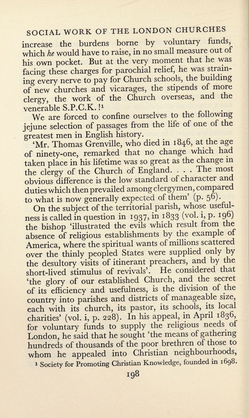 increase the burdens borne by voluntary funds, which he would have to raise, in no small measure out of his own pocket. But at the very moment that he was facing these charges for parochial relief, he was strain¬ ing every nerve to pay for Church schools, the building of new churches and vicarages, the stipends of more clergy, the work of the Church overseas, and the venerable S.P.C.K. I1 . We are forced to confine ourselves to the following jejune selection of passages from the life of one of the greatest men in English history. ‘Mr. Thomas Grenville, who died in 1846, at the age of ninety-one, remarked that no change which had taken place in his lifetime was so great as the change in the clergy of the Church of England. . . . The most obvious difference is the low standard of character and duties which then prevailed among clergymen, compared to what is now generally expected of them (p. 56). On the subject of the territorial parish, whose useful¬ ness is called in question in 1937, in 1833 (vol. i, p. 196) the bishop ‘illustrated the evils which result from the absence of religious establishments by the example o America, where the spiritual wants of millions scattered over the thinly peopled States were supplied only by the desultory visits of itinerant preachers, and by the short-lived stimulus of revivals’. He considered that ‘the glory of our established Church, and the secret of its efficiency and usefulness, is the division of the country into parishes and districts of manageable size, each with its church, its pastor, its schools, its local charities’ (vol. i, p. 228). In his appeal, in April 1836 for voluntary funds to supply the religious needs. of London, he said that he sought the means of gathering hundreds of thousands of the poor brethren of those to whom he appealed into Christian neighbourhoods, 1 Society for Promoting Christian Knowledge, founded in 1698.