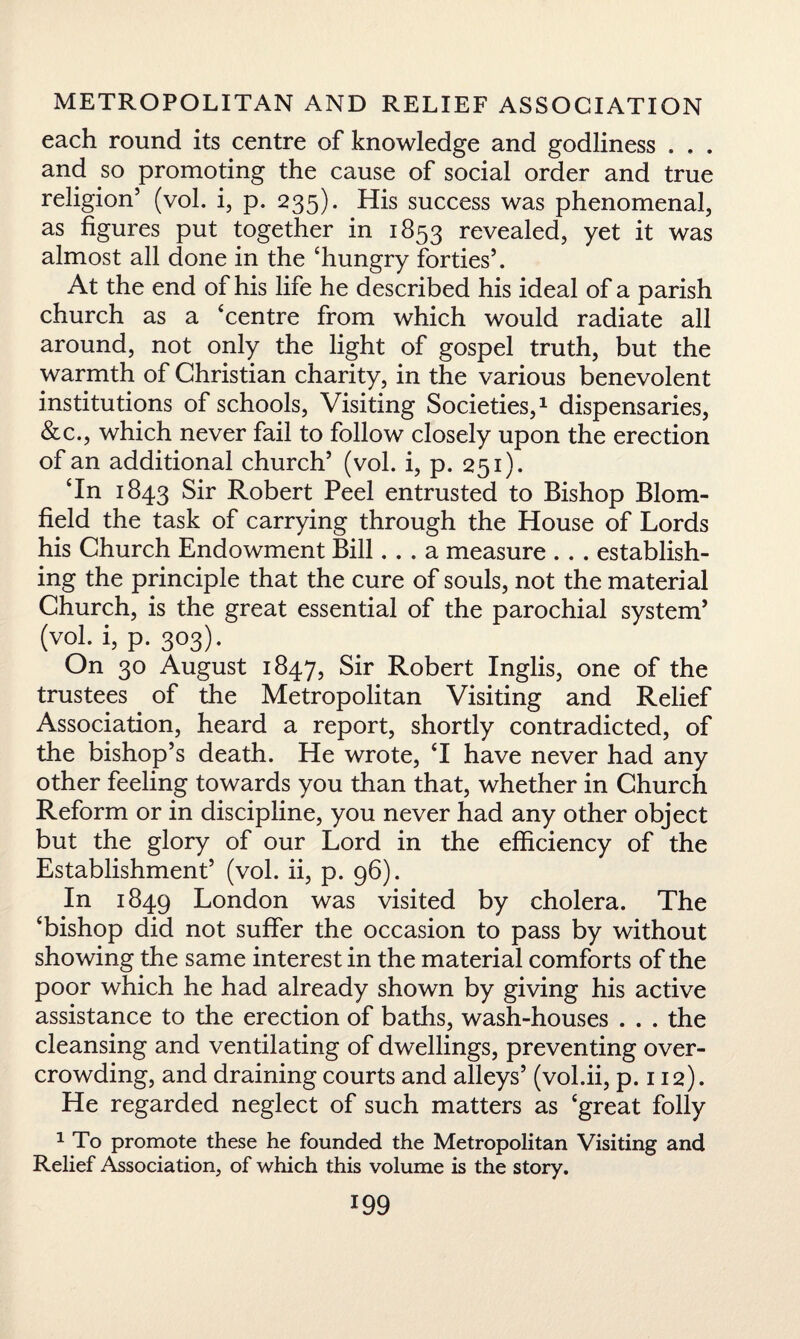 each round its centre of knowledge and godliness . . . and so promoting the cause of social order and true religion5 (vol. i, p. 235). His success was phenomenal, as figures put together in 1853 revealed, yet it was almost all done in the ‘hungry forties5. At the end of his life he described his ideal of a parish church as a ‘centre from which would radiate all around, not only the light of gospel truth, but the warmth of Christian charity, in the various benevolent institutions of schools, Visiting Societies,1 dispensaries, &c., which never fail to follow closely upon the erection of an additional church5 (vol. i, p. 251). ‘In 1843 Sir Robert Peel entrusted to Bishop Blom- field the task of carrying through the House of Lords his Church Endowment Bill... a measure .. . establish¬ ing the principle that the cure of souls, not the material Church, is the great essential of the parochial system5 (vol. i, p. 303). On 30 August 1847, Sir Robert Inglis, one of the trustees of the Metropolitan Visiting and Relief Association, heard a report, shortly contradicted, of the bishop’s death. He wrote, ‘I have never had any other feeling towards you than that, whether in Church Reform or in discipline, you never had any other object but the glory of our Lord in the efficiency of the Establishment5 (vol. ii, p. 96). In 1849 London was visited by cholera. The ‘bishop did not suffer the occasion to pass by without showing the same interest in the material comforts of the poor which he had already shown by giving his active assistance to the erection of baths, wash-houses . . . the cleansing and ventilating of dwellings, preventing over¬ crowding, and draining courts and alleys5 (vol.ii, p.112). He regarded neglect of such matters as ‘great folly 1 To promote these he founded the Metropolitan Visiting and Relief Association, of which this volume is the story.
