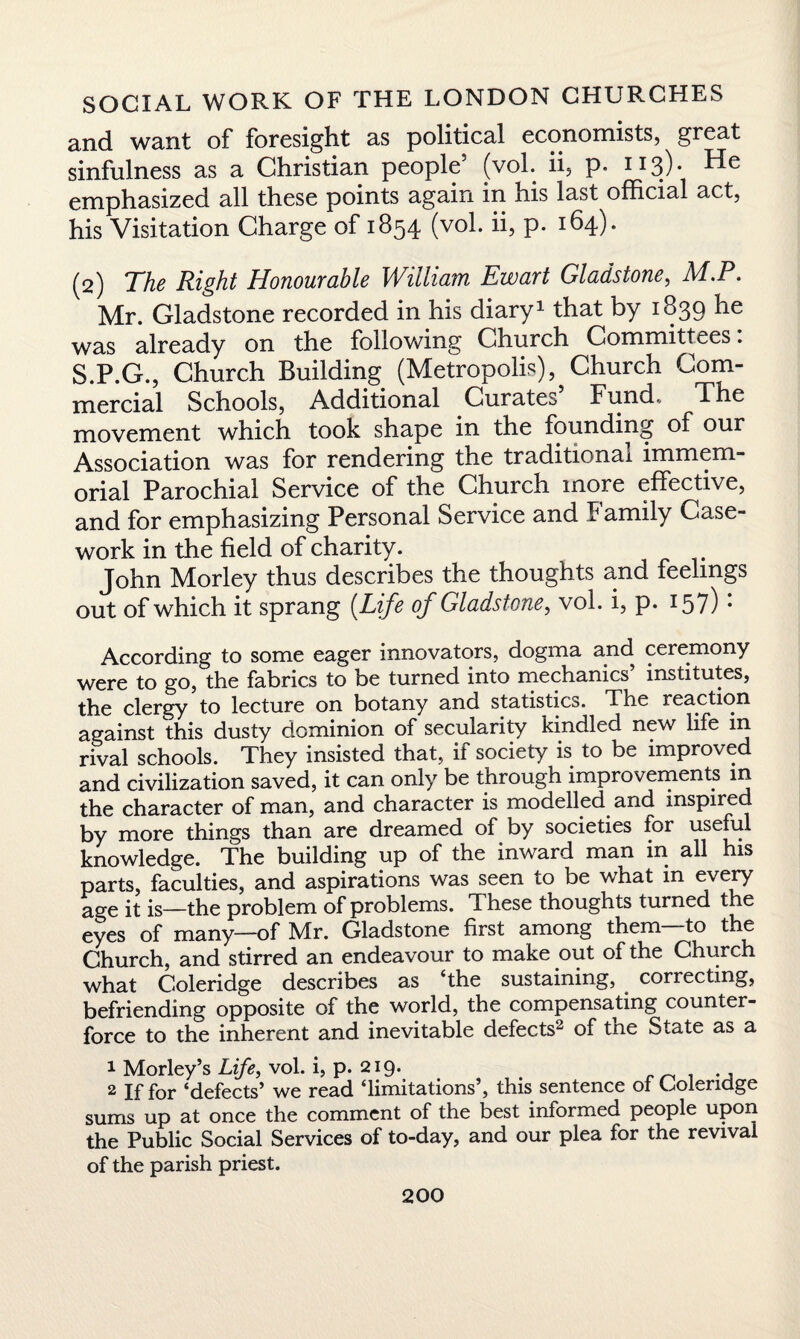 and want of foresight as political economists, great sinfulness as a Christian people (vol. ii, p. 113) • emphasized all these points again in his last official act, his Visitation Charge of 1854 (vol. ii, p. 164). (2) The Right Honourable William Ewart Gladstone, M.P. Mr. Gladstone recorded in his diary1 that by 1839 he was already on the following Church Committees. S.P.G., Church Building (Metropolis), Church Com- mercial Schools, Additional Curates Fund., The movement which took shape in the founding of our Association was for rendering the traditional immem¬ orial Parochial Service of the Church more effective, and for emphasizing Personal Service and F amily Case¬ work in the field of charity. John Morley thus describes the thoughts and feelings out of which it sprang (.Life of Gladstone, vol. i, p. 157): According to some eager innovators, dogma and ceremony were to go, the fabrics to be turned into mechanics’ institutes, the clergy to lecture on botany and statistics. The reaction against this dusty dominion of secularity kindled new life in rival schools. They insisted that, if society is to be improved and civilization saved, it can only be through improvements in the character of man, and character is modelled and inspire by more things than are dreamed of by societies for useful knowledge. The building up of the inward man in all his parts, faculties, and aspirations was seen to be what m every age it is—the problem of problems. These thoughts turned the eyes of many—of Mr. Gladstone first among them to the Church, and stirred an endeavour to make out of the Church what Coleridge describes as ‘the sustaining, correcting, befriending opposite of the world, the compensating counter¬ force to the inherent and inevitable defects- of tne State as a 1 Morley’s Life, vol. i, p. 219. t ., 2 jf foj* ‘defects’ we read ‘limitations , this sentence ol Coleridge sums up at once the comment of the best informed people upon the Public Social Services of to-day, and our plea for the revival of the parish priest.