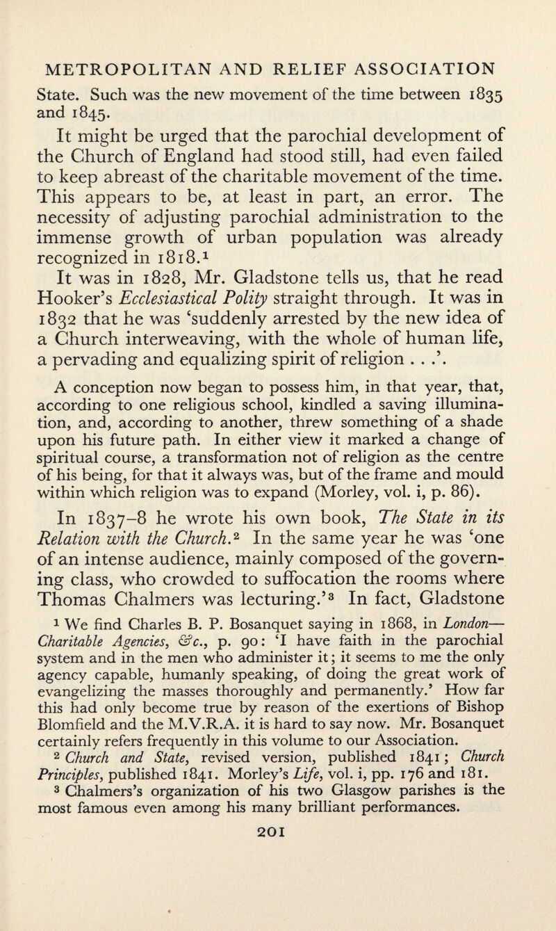State. Such was the new movement of the time between 1835 and 1845. It might be urged that the parochial development of the Church of England had stood still, had even failed to keep abreast of the charitable movement of the time. This appears to be, at least in part, an error. The necessity of adjusting parochial administration to the immense growth of urban population was already recognized in 1818.1 It was in 1828, Mr. Gladstone tells us, that he read Hooker’s Ecclesiastical Polity straight through. It was in 1832 that he was ‘suddenly arrested by the new idea of a Church interweaving, with the whole of human life, a pervading and equalizing spirit of religion A conception now began to possess him, in that year, that, according to one religious school, kindled a saving illumina¬ tion, and, according to another, threw something of a shade upon his future path. In either view it marked a change of spiritual course, a transformation not of religion as the centre of his being, for that it always was, but of the frame and mould within which religion was to expand (Morley, vol. i, p. 86). In 1837-8 he wrote his own book, The State in its Relation with the Church.2 In the same year he was 'one of an intense audience, mainly composed of the govern- ing class, who crowded to suffocation the rooms where Thomas Chalmers was lecturing.’3 In fact, Gladstone 1 We find Charles B. P. Bosanquet saying in 1868, in London— Charitable Agencies, &c., p. 90: T have faith in the parochial system and in the men who administer it; it seems to me the only agency capable, humanly speaking, of doing the great work of evangelizing the masses thoroughly and permanently.’ How far this had only become true by reason of the exertions of Bishop Blomfield and the M.V.R.A. it is hard to say now. Mr. Bosanquet certainly refers frequently in this volume to our Association. 2 Church and State, revised version, published 1841; Church Principles, published 1841. Morley’s Life, vol. i, pp. 176 and 181. 3 Chalmers’s organization of his two Glasgow parishes is the most famous even among his many brilliant performances.