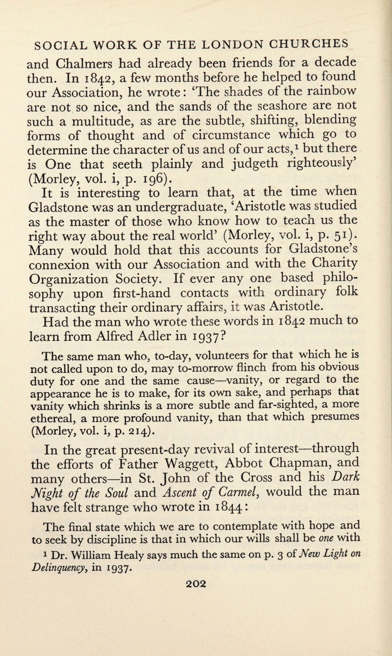 and Chalmers had already been friends for a decade then. In 1842, a few months before he helped to found our Association, he wrote: ‘The shades of the rainbow are not so nice, and the sands of the seashore are not such a multitude, as are the subtle, shifting, blending forms of thought and of circumstance which go to determine the character of us and of our acts,1 but there is One that seeth plainly and judgeth righteously’ (Morley, vol. i, p. 196). It is interesting to learn that, at the time when Gladstone was an undergraduate, ‘Aristotle was studied as the master of those who know how to teach us the right way about the real world’ (Morley, vol. i, p. 51). Many would hold that this accounts for Gladstone’s connexion with our Association and with the Charity Organization Society. If ever any one based philo¬ sophy upon first-hand contacts with ordinary folk transacting their ordinary affairs, it was Aristotle. Had the man who wrote these words in 1842 much to learn from Alfred Adler in 1937? The same man who, to-day, volunteers for that which he is not called upon to do, may to-morrow flinch from his obvious duty for one and the same cause—vanity, or regard to the appearance he is to make, for its own sake, and perhaps that vanity which shrinks is a more subtle and far-sighted, a more ethereal, a more profound vanity, than that which presumes (Morley, vol. i, p. 214). In the great present-day revival of interest—through the efforts of Father Waggett, Abbot Chapman, and many others—in St. John of the Cross and his Dark Night of the Soul and Ascent of Carmel, would the man have felt strange who wrote in 1844: The final state which we are to contemplate with hope and to seek by discipline is that in which our wills shall be one with 1 Dr. William Healy says much the same on p. 3 of New Light on Delinquency, in 1937.