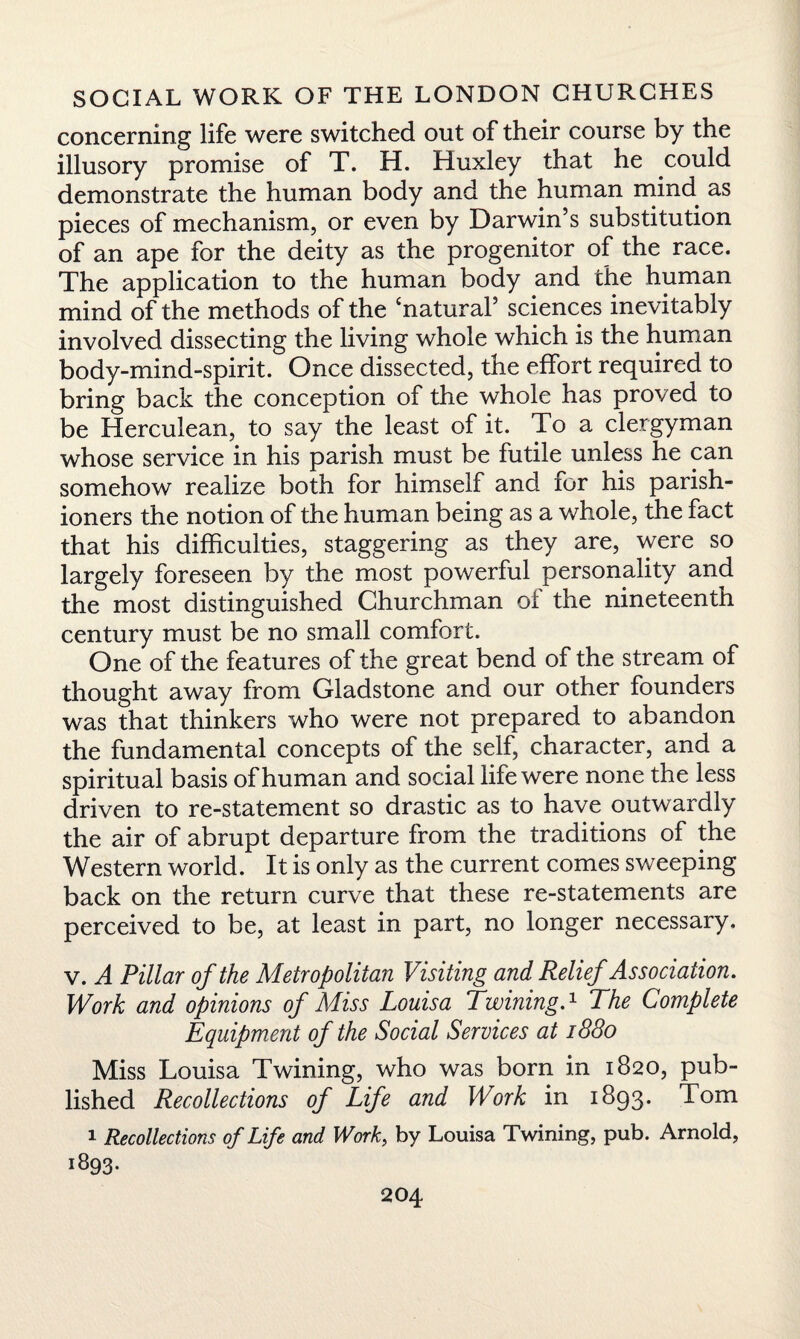 concerning life were switched out of their course by the illusory promise of T. H. Huxley that he could demonstrate the human body and the human mind, as pieces of mechanism, or even by Darwin’s substitution of an ape for the deity as the progenitor of the race. The application to the human body and the human mind of the methods of the ‘natural’ sciences inevitably involved dissecting the living whole which is the human body-mind-spirit. Once dissected, the effort required to bring back the conception of the whole has proved to be Herculean, to say the least of it. To a clergyman whose service in his parish must be futile unless he can somehow realize both for himself and lor his parish¬ ioners the notion of the human being as a whole, the fact that his difficulties, staggering as they are, were so largely foreseen by the most powerful personality and the most distinguished Churchman of the nineteenth century must be no small comfort. One of the features of the great bend of the stream of thought away from Gladstone and our other founders was that thinkers who were not prepared to abandon the fundamental concepts of the self, character, and a spiritual basis of human and social life were none the less driven to re-statement so drastic as to have outwardly the air of abrupt departure from the traditions of the Western world. It is only as the current comes sweeping back on the return curve that these re-statements are perceived to be, at least in part, no longer necessary, v. A Pillar of the Metropolitan Visiting and Relief Association. Work and opinions of Miss Louisa Twining.1 The Complete Equipment of the Social Services at 1880 Miss Louisa Twining, who was born in 1820, pub¬ lished Recollections of Life and Work in 1893. Tom 1 Recollections of Life and Work, by Louisa Twining, pub. Arnold, 1893.