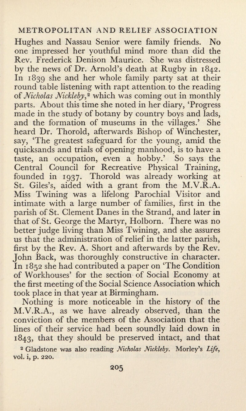 Hughes and Nassau Senior were family friends. No one impressed her youthful mind more than did the Rev. Frederick Denison Maurice. She was distressed by the news of Dr. Arnold’s death at Rugby in 1842. In 1839 she and her whole family party sat at their round table listening with rapt attention, to the reading of Nicholas Nickleby,2 which was coming out in monthly parts. About this time she noted in her diary, ‘Progress made in the study of botany by country boys and lads, and the formation of museums in the villages.5 She heard Dr. Thorold, afterwards Bishop of Winchester, say, ‘The greatest safeguard for the young, amid the quicksands and trials of opening manhood, is to have a taste, an occupation, even a hobby.5 So says the Central Council for Recreative Physical Training, founded in 1937. Thorold was already working at St. Giles’s, aided with a grant from the M.V.R.A. Miss Twining was a lifelong Parochial Visitor and intimate with a large number of families, first in the parish of St. Clement Danes in the Strand, and later in that of St. George the Martyr, Holborn. There was no better judge living than Miss Twining, and she assures us that the administration of relief in the latter parish, first by the Rev. A. Short and afterwards by the Rev. John Back, was thoroughly constructive in character. In 1852 she had contributed a paper on ‘The Condition of Workhouses’ for the section of Social Economy at the first meeting of the Social Science Association which took place in that year at Birmingham. Nothing is more noticeable in the history of the M.V.R.A., as we have already observed, than the conviction of the members of the Association that the lines of their service had been soundly laid down in 1843, that they should be preserved intact, and that 2 Gladstone was also reading Nicholas Nickleby. Morley’s Life, vol. i, p. 220.