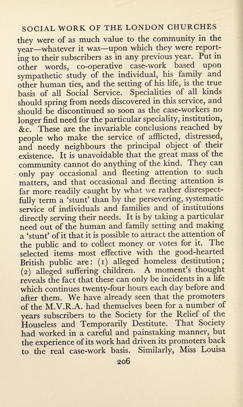 they were of as much value to the community in the year—whatever it was—upon which they were report¬ ing to their subscribers as in any previous year. Put in other words, co-operative case-work based upon sympathetic study of the individual, his family and other human ties, and the setting of his life, is the true basis of all Social Service. Specialities of all kinds should spring from needs discovered in this service, and should be discontinued so soon as the case-workers no longer find need for the particular speciality, institution, &c. These are the invariable conclusions reached by people who make the service of afflicted, distressed, and needy neighbours the principal object of their existence. It is unavoidable that the great mass of the community cannot do anything of the kind. They can only pay occasional and fleeting attention to such matters, and that occasional and fleeting attention is far more readily caught by what we rather disrespect¬ fully term a ‘stunt’ than by the persevering, systematic service of individuals and families and of institutions directly serving their needs. It is by taking a particular need out of the human and family setting and making a ‘stunt’ of it that it is possible to attract the attention of the public and to collect money or votes for it. The selected items most effective with the good-hearted British public are: (i) alleged homeless destitution; (2) alleged suffering children. A moment’s thought reveals the fact that these can only be incidents in a life which continues twenty-four hours each day before and after them. We have already seen that the promoters of the M.V.R.A. had themselves been for a number of years subscribers to the Society for the Relief of the Houseless and Temporarily Destitute. That Society had worked in a careful and painstaking manner, but the experience of its work had driven its promoters back to the real case-work basis. Similarly, Miss Louisa