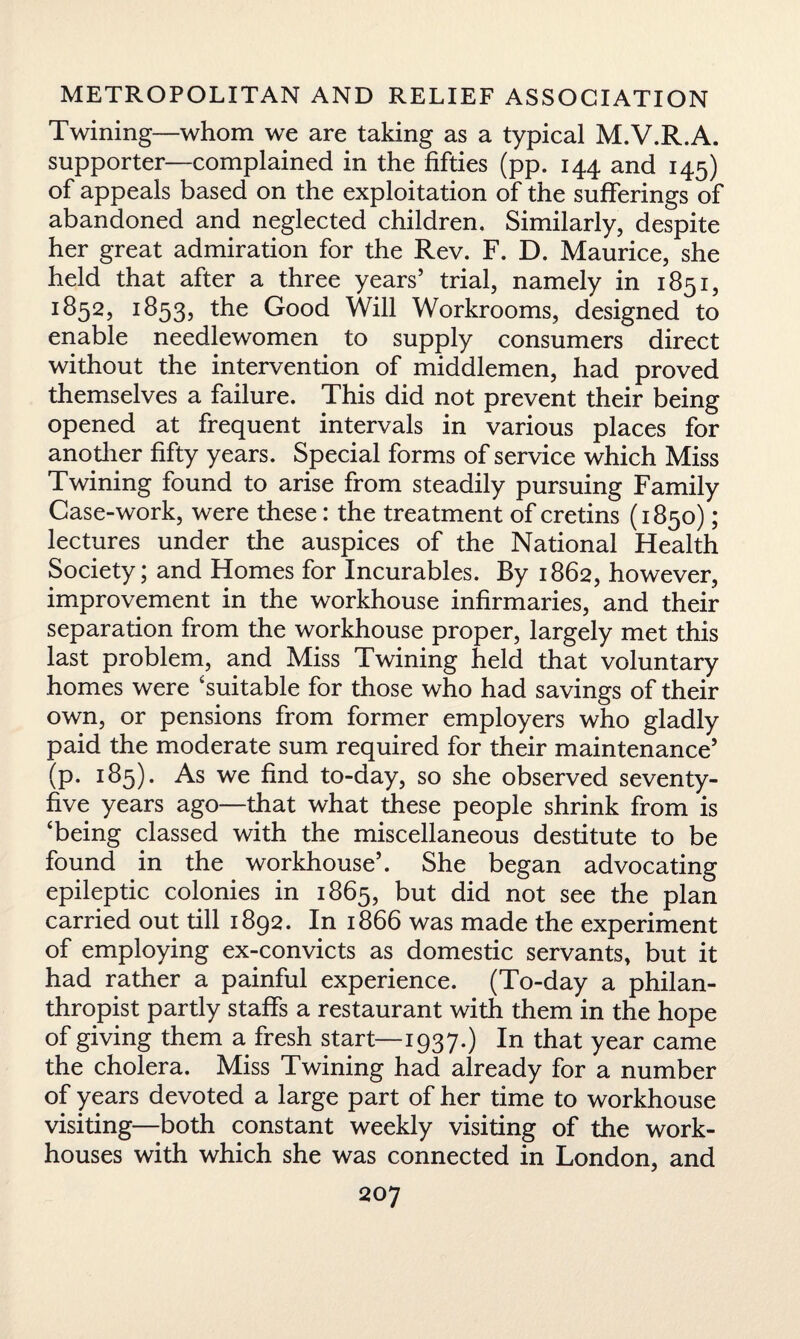 Twining—whom we are taking as a typical M.V.R.A. supporter—complained in the fifties (pp. 144 and 145) of appeals based on the exploitation of the sufferings of abandoned and neglected children. Similarly, despite her great admiration for the Rev. F. D. Maurice, she held that after a three years’ trial, namely in 1851, 1852, 1853, the Good Will Workrooms, designed to enable needlewomen to supply consumers direct without the intervention of middlemen, had proved themselves a failure. This did not prevent their being opened at frequent intervals in various places for another fifty years. Special forms of service which Miss Twining found to arise from steadily pursuing Family Case-work, were these: the treatment of cretins (1850); lectures under the auspices of the National Health Society; and Homes for Incurables. By 1862, however, improvement in the workhouse infirmaries, and their separation from the workhouse proper, largely met this last problem, and Miss Twining held that voluntary homes were 'suitable for those who had savings of their own, or pensions from former employers who gladly paid the moderate sum required for their maintenance’ (p. 185). As we find to-day, so she observed seventy- five years ago—that what these people shrink from is 'being classed with the miscellaneous destitute to be found in the workhouse’. She began advocating epileptic colonies in 1865, but did not see the plan carried out till 1892. In 1866 was made the experiment of employing ex-convicts as domestic servants, but it had rather a painful experience. (To-day a philan¬ thropist partly staffs a restaurant with them in the hope of giving them a fresh start—1937.) In that year came the cholera. Miss Twining had already for a number of years devoted a large part of her time to workhouse visiting—both constant weekly visiting of the work- houses with which she was connected in London, and