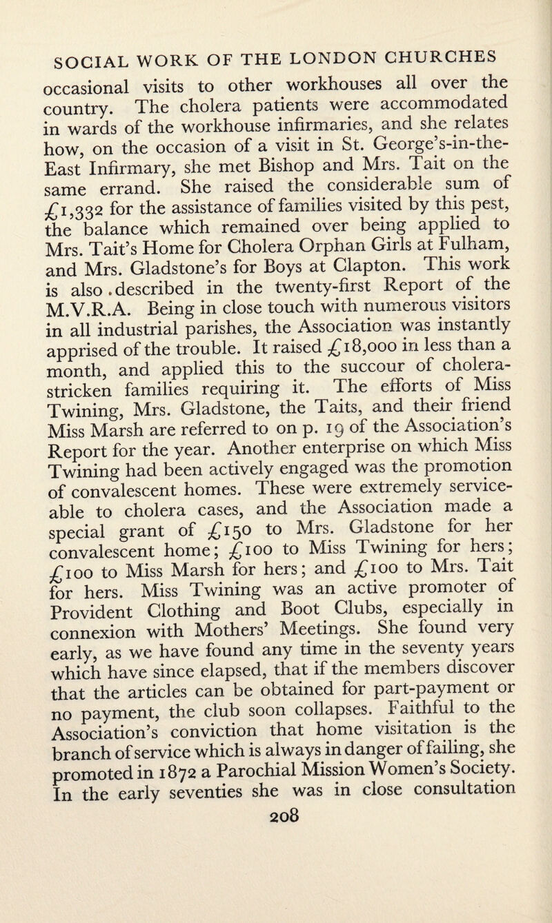 occasional visits to other workhouses all over the country. The cholera patients were accommodated in wards of the workhouse infirmaries, and she relates how, on the occasion of a visit in St. George’s-in-the- East Infirmary, she met Bishop and Mrs. Tait on the same errand. She raised the considerable sum of £1,332 for the assistance of families visited by this pest, the balance which remained over being applied to Mrs. Tait’s Home for Cholera Orphan Girls at Fulham, and Mrs. Gladstone’s for Boys at Clapton. This work is also .described in the twenty-first Report of the M.V.R.A. Being in close touch with numerous visitors in all industrial parishes, the Association was instantly apprised of the trouble. It raised £18,000 in less than a month, and applied this to the succour of cholera- stricken families requiring it. The efforts of Miss Twining, M^rs. Gladstone, the Taits, and their friend Miss Marsh are referred to on p. 19 of the Association’s Report for the year. Another enterprise on which Miss Twining had been actively engaged was the promotion of convalescent homes. These were extremely service¬ able to cholera cases, and the Association made a special grant of £150 to Mrs. Gladstone for her convalescent home; £100 to Miss Twining for hers; £100 to Miss Marsh for hers; and £100 to Mrs. Tait for hers. Miss Twining was an active promoter of Provident Clothing and Boot Clubs, especially in connexion with Mothers’ Meetings. She found very early, as we have found any time in the seventy years which have since elapsed, that if the members discover that the articles can be obtained for part-payment or no payment, the club soon collapses. F aitnful to the Association’s conviction that home visitation is the branch of service which is always in danger of failing, she promoted in 1872 a Parochial Mission Women’s Society. In the early seventies she was in close consultation