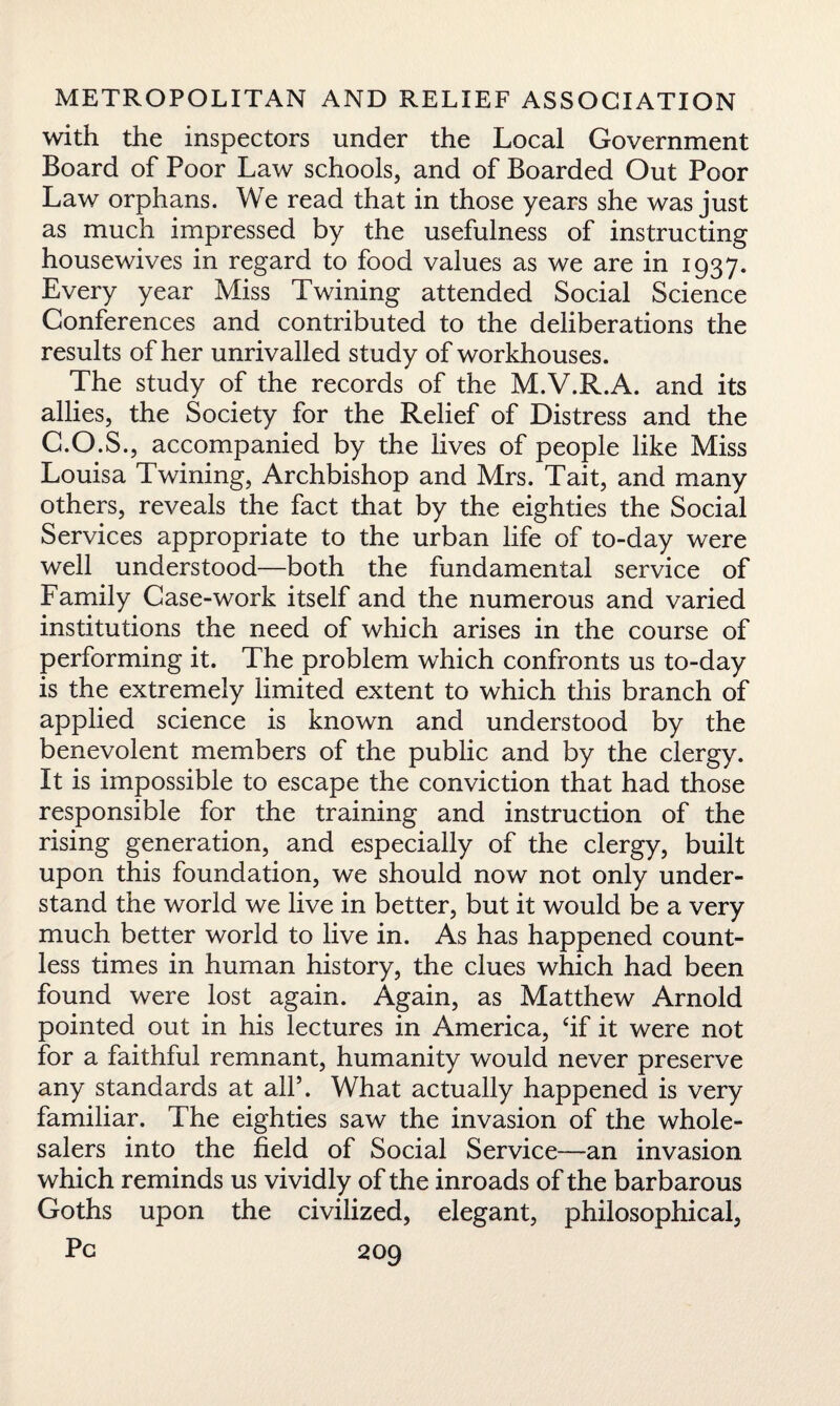with the inspectors under the Local Government Board of Poor Law schools, and of Boarded Out Poor Law orphans. We read that in those years she was just as much impressed by the usefulness of instructing housewives in regard to food values as we are in 1937. Every year Miss Twining attended Social Science Conferences and contributed to the deliberations the results of her unrivalled study of workhouses. The study of the records of the M.V.R.A. and its allies, the Society for the Relief of Distress and the C.O.S., accompanied by the lives of people like Miss Louisa Twining, Archbishop and Mrs. Tait, and many others, reveals the fact that by the eighties the Social Services appropriate to the urban life of to-day were well understood—both the fundamental service of Family Case-work itself and the numerous and varied institutions the need of which arises in the course of performing it. The problem which confronts us to-day is the extremely limited extent to which this branch of applied science is known and understood by the benevolent members of the public and by the clergy. It is impossible to escape the conviction that had those responsible for the training and instruction of the rising generation, and especially of the clergy, built upon this foundation, we should now not only under¬ stand the world we live in better, but it would be a very much better world to live in. As has happened count¬ less times in human history, the clues which had been found were lost again. Again, as Matthew Arnold pointed out in his lectures in America, ‘if it were not for a faithful remnant, humanity would never preserve any standards at all*. What actually happened is very familiar. The eighties saw the invasion of the whole¬ salers into the field of Social Service—an invasion which reminds us vividly of the inroads of the barbarous Goths upon the civilized, elegant, philosophical.