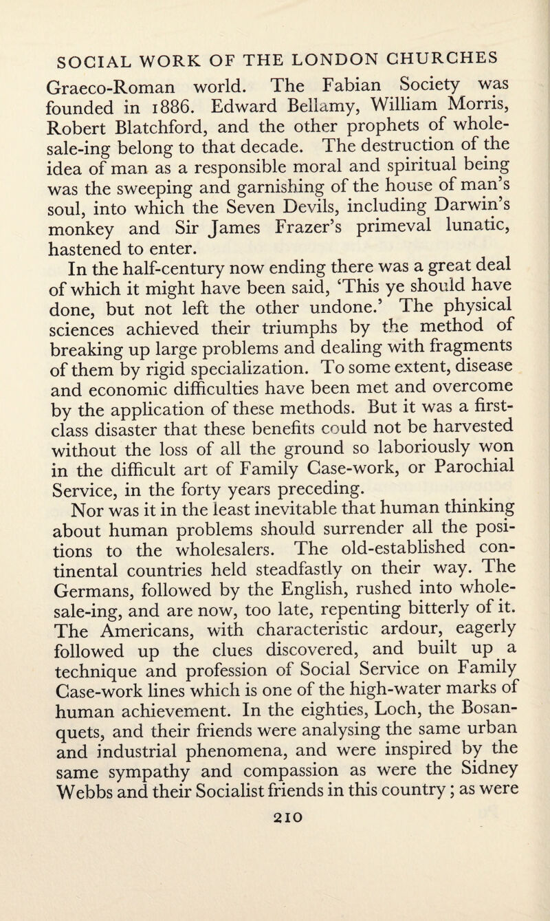 Graeco-Roman world. The Fabian Society was founded in 1886. Edward Bellamy, William Morris, Robert Blatchford, and the other prophets of whole- sale-ing belong to that decade. The destruction of the idea of man as a responsible moral and spiritual being was the sweeping and garnishing of the house of man’s soul, into which the Seven Devils, including Darwin s monkey and Sir James Frazer’s primeval lunatic, hastened to enter. In the half-century now ending there was a great deal of which it might have been said, ‘This ye should have done, but not left the other undone.’ The physical sciences achieved their triumphs by the method of breaking up large problems and dealing with fragments of them by rigid specialization. To some extent, disease and economic difficulties have been met and overcome by the application of these methods. But it was a first- class disaster that these benefits could not be harvested without the loss of all the ground so laboriously won in the difficult art of Family Case-work, or Parochial Service, in the forty years preceding. Nor was it in the least inevitable that human thinking about human problems should surrender all the posi¬ tions to the wholesalers. The old-established con¬ tinental countries held steadfastly on their way. The Germans, followed by the English, rushed into whole- sale-ing, and are now, too late, repenting bitterly of it. The Americans, with characteristic ardour, eagerly followed up the clues discovered, and built up a technique and profession of Social Service on Family Case-work lines which is one of the high-water marks of human achievement. In the eighties, Loch, the Bosan- quets, and their friends were analysing the same urban and industrial phenomena, and were inspired by the same sympathy and compassion as were the Sidney Webbs and their Socialist friends in this country; as were