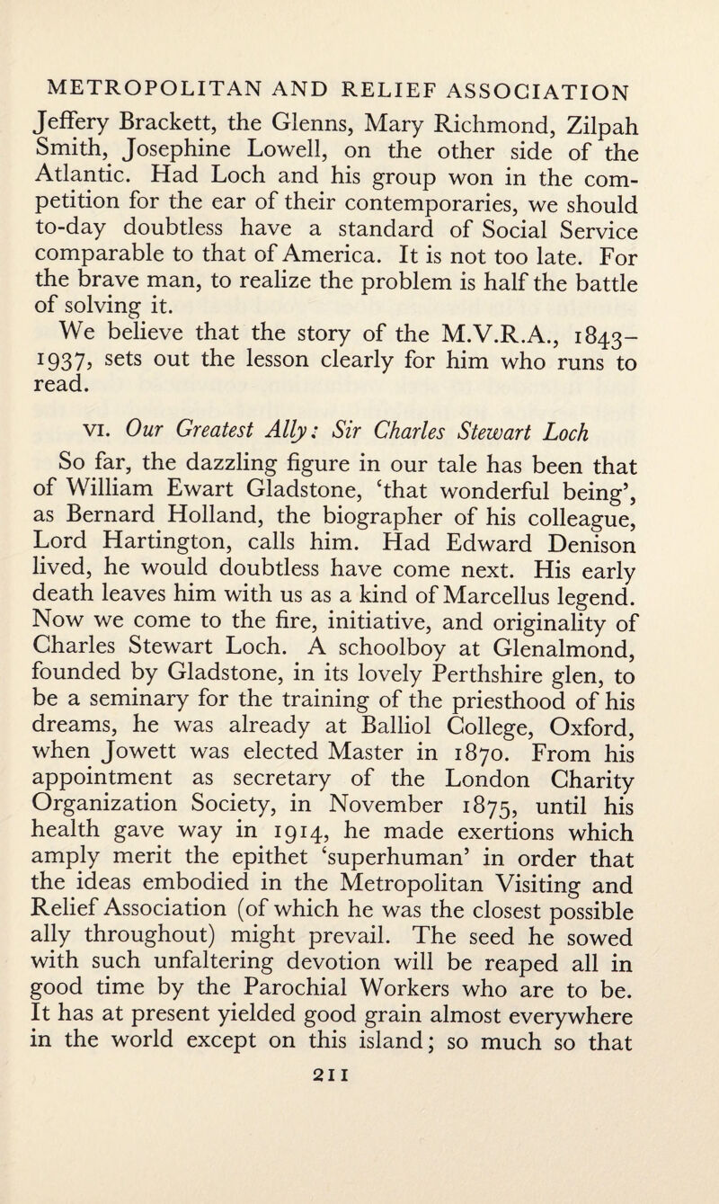Jeffery Brackett, the Glenns, Mary Richmond, Zilpah Smithy Josephine Lowell, on the other side of the Atlantic. Had Loch and his group won in the com¬ petition for the ear of their contemporaries, we should to-day doubtless have a standard of Social Service comparable to that of America. It is not too late. For the brave man, to realize the problem is half the battle of solving it. We believe that the story of the M.V.R.A., 1843- 1937? sets out the lesson clearly for him who runs to read. vi. Our Greatest Ally: Sir Charles Stewart Loch So far, the dazzling figure in our tale has been that of William Ewart Gladstone, ‘that wonderful being5, as Bernard Holland, the biographer of his colleague, Lord Hartington, calls him. Had Edward Denison lived, he would doubtless have come next. His early death leaves him with us as a kind of Marcellus legend. Now we come to the fire, initiative, and originality of Charles Stewart Loch. A schoolboy at Glenalmond, founded by Gladstone, in its lovely Perthshire glen, to be a seminary for the training of the priesthood of his dreams, he was already at Balliol College, Oxford, when Jowett was elected Master in 1870. From his appointment as secretary of the London Charity Organization Society, in November 1875, until his health gave way in 1914, he made exertions which amply merit the epithet ‘superhuman5 in order that the ideas embodied in the Metropolitan Visiting and Relief Association (of which he was the closest possible ally throughout) might prevail. The seed he sowed with such unfaltering devotion will be reaped all in good time by the Parochial Workers who are to be. It has at present yielded good grain almost everywhere in the world except on this island; so much so that
