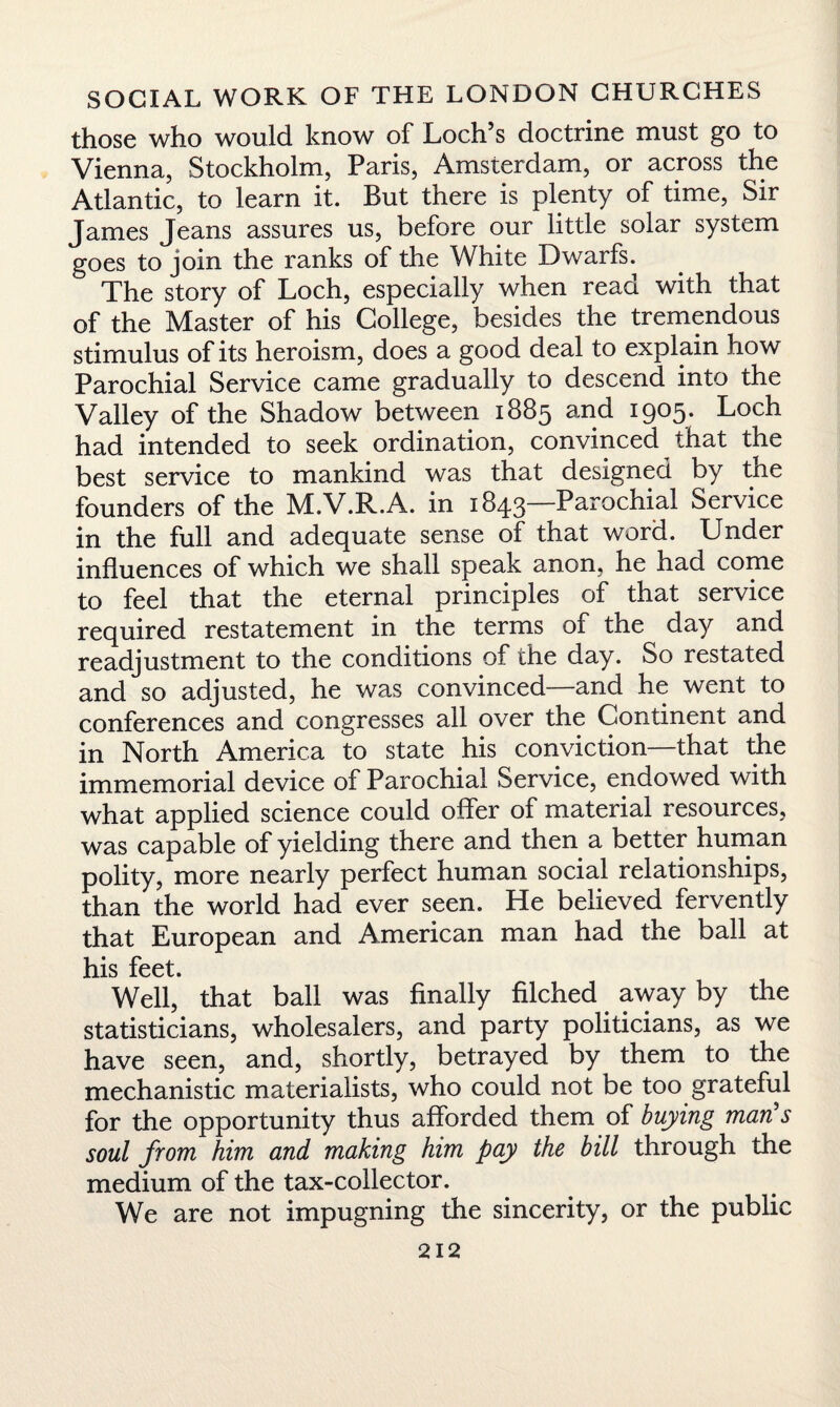 those who would know of Loch’s doctrine must go to Vienna, Stockholm, Paris, Amsterdam, or across the Atlantic, to learn it. But there is plenty of time, Sir James Jeans assures us, before our little solar system goes to join the ranks of the White Dwarfs. The story of Loch, especially when read with that of the Master of his College, besides the tremendous stimulus of its heroism, does a good deal to explain how Parochial Service came gradually to descend into the Valley of the Shadow between 1885 and i9°5# Loch had intended to seek ordination, convinced that the best service to mankind was that designed by the founders of the M.V.R.A. in 1843—Parochial Service in the full and adequate sense of that word. Under influences of which we shall speak anon, he had come to feel that the eternal principles of that service required restatement in the terms of the day and readjustment to the conditions of the day. So restated and so adjusted, he was convinced—and he went to conferences and congresses all over the Continent and in North America to state his conviction—that the immemorial device of Parochial Service, endowed with what applied science could offer of material resources, was capable of yielding there and then a better human polity, more nearly perfect human social relationships, than the world had ever seen. He believed fervently that European and American man had the ball at his feet. Well, that ball was finally filched away by the statisticians, wholesalers, and party politicians, as we have seen, and, shortly, betrayed by them to the mechanistic materialists, who could not be too grateful for the opportunity thus afforded them of buying man's soul from him and making him pay the bill through the medium of the tax-collector. We are not impugning the sincerity, or the public